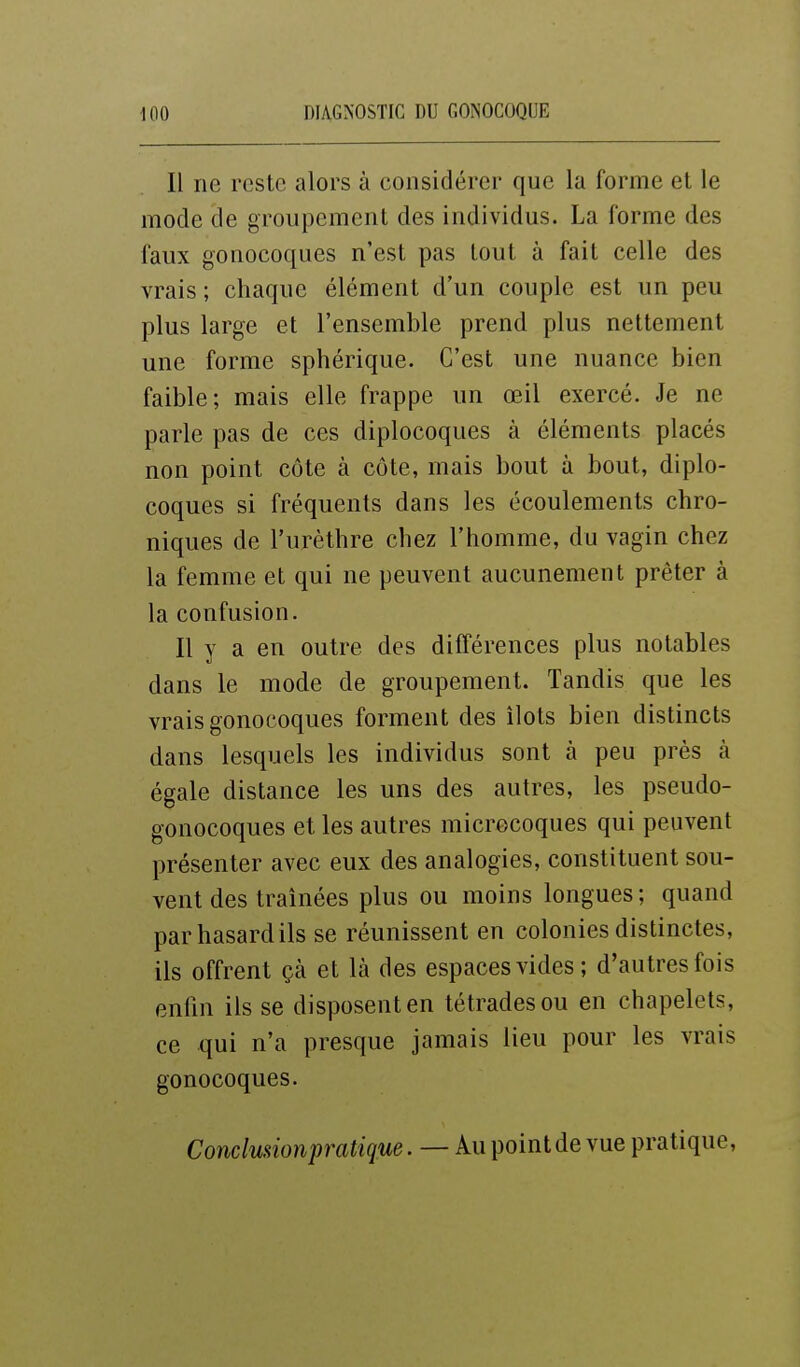 Il ne reste alors à considérer que la forme et le mode de groupement des individus. La forme des faux gonocoques n'est pas tout à fait celle des vrais ; chaque élément d'un couple est un peu plus large et l'ensemble prend plus nettement une forme sphérique. C'est une nuance bien faible; mais elle frappe un œil exercé. Je ne parle pas de ces diplocoques à éléments placés non point côte à côte, mais bout à bout, diplo- coques si fréquents dans les écoulements chro- niques de l'urèthre chez l'homme, du vagin chez la femme et qui ne peuvent aucunement prêter à la confusion. Il y a en outre des différences plus notables dans le mode de groupement. Tandis que les vrais gonocoques forment des îlots bien distincts dans lesquels les individus sont à peu près à égale distance les uns des autres, les pseudo- gonocoques et les autres microcoques qui peuvent présenter avec eux des analogies, constituent sou- vent des traînées plus ou moins longues ; quand par hasard ils se réunissent en colonies distinctes, ils offrent çà et là des espaces vides ; d'autres fois enfin ils se disposent en tétrades ou en chapelets, ce qui n'a presque jamais lieu pour les vrais gonocoques. Condmionpratique. — Au point de vue pratique,