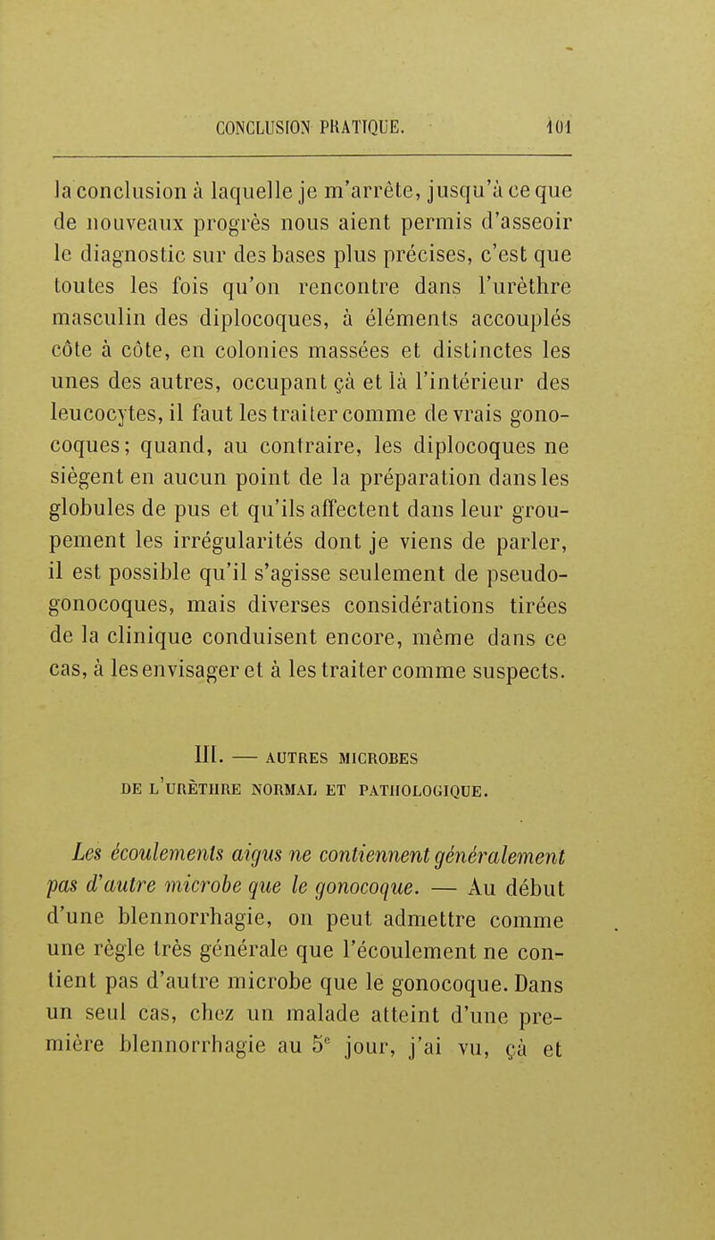CONCLUSION PKATTQUE. la conclusion à laquelle je m'arrête, jusqu'à ce que de nouveaux progrès nous aient permis d'asseoir le diagnostic sur des bases plus précises, c'est que toutes les fois qu'on rencontre dans l'urèthre masculin des diplocoques, à éléments accouplés côte à côte, en colonies massées et distinctes les unes des autres, occupant çà et là l'intérieur des leucocytes, il faut les traiter comme devrais gono- coques; quand, au contraire, les diplocoques ne siègent en aucun point de la préparation dans les globules de pus et qu'ils affectent dans leur grou- pement les irrégularités dont je viens de parler, il est possible qu'il s'agisse seulement de pseudo- gonocoques, mais diverses considérations tirées de la clinique conduisent encore, même dans ce cas, à les envisager et à les traiter comme suspects. in. AUTRES MICROBES DE l'urèthre normal ET PATHOLOGIQUE. Les écoulements aigus ne contiennent généralement pas d'autre microbe que le gonocoque. — Au début d'une blennorrhagie, on peut admettre comme une règle très générale que l'écoulement ne con- tient pas d'autre microbe que le gonocoque. Dans un seul cas, chez un malade atteint d'une pre- mière blennorrhagie au 5 jour, j'ai vu, çà et