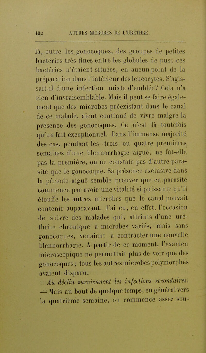 lù, oulre les gonocoques, des groupes de pcliles bactéries très fines entre les globules de pus; ces bactéries n'étaient situées, en aucun point de la préparation dans l'intérieur des leucocytes. S'agis- sait-il d'une infection mixte d'emblée? Cela n'a rien d'invraisemblable. Mais il peut se faire égale- ment que des microbes préexistant dans le canal de ce malade, aient continué de vivre malgré la présence des gonocoques. Ce n'est là toutefois qu'un fait exceptionnel. Dans l'immense majorité des cas, pendant les trois ou quatre premières semaines d'une blennorrhagie aiguë, ne fùt-elle pas la première, on ne constate pas d'autre para- site que le gonocoque. Sa présence exclusive dans la période aiguë semble prouver que ce parasite commence par avoir une vitalité si puissante qu'il étouffe les autres microbes que le canal pouvait contenir auparavant. J'ai eu, en eff'et, l'occasion de suivre des malades qui, atteints d'une uré- thrite chronique à microbes variés, mais sans gonocoques, venaient à contracter une nouvelle blennorrhagie. A partir de ce moment, l'examen microscopique ne permettait plus de voir que des gonocoques ; tous les autres microbes polymorphes avaient disparu. Au déclin surviennent les infections secondaires. — Mais au bout de quelque temps, en général vers la quatrième semaine, on commence assez sou-