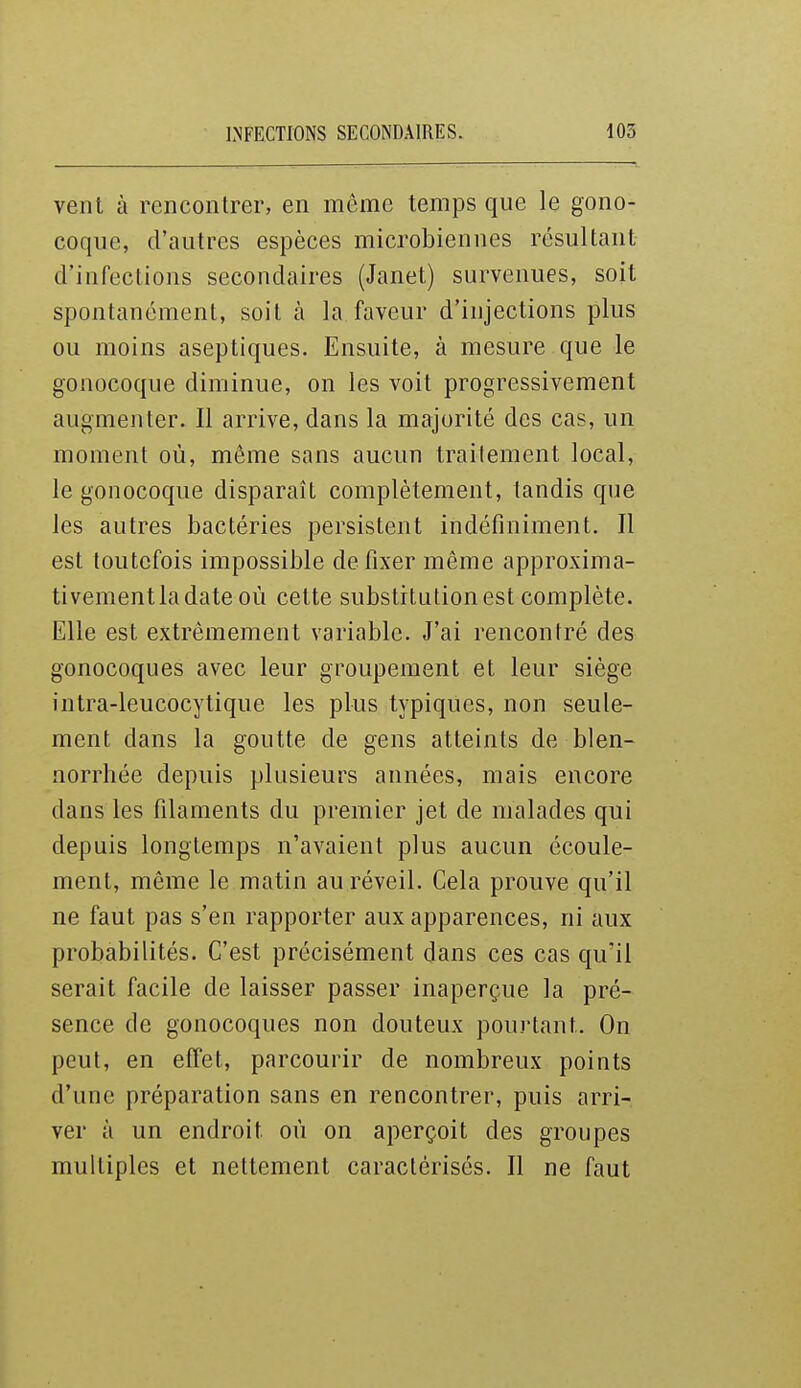 INFECTIONS SECONDAIRES. 105 vent à rencontrer, en même temps que le gono- coque, d'autres espèces microbiennes résultant d'infections secondaires (Janet) survenues, soit spontanément, soit à la faveur d'injections plus ou moins aseptiques. Ensuite, à mesure que le gonocoque diminue, on les voit progressivement augmenter. Il arrive, dans la majorité des cas, un moment où, même sans aucun trailement local, le gonocoque disparaît complètement, tandis que les autres bactéries persistent indéfiniment. Il est toutefois impossible de fixer même approxima- tivement la date où cette substitution est complète. Elle est extrêmement variable. J'ai rencontré des gonocoques avec leur groupement et leur siège intra-leucocytique les plus typiques, non seule- ment dans la goutte de gens atteints de blen- norrhée depuis plusieurs années, mais encore dans les filaments du premier jet de malades qui depuis longtemps n'avaient plus aucun écoule- ment, même le matin au réveil. Cela prouve qu'il ne faut pas s'en rapporter aux apparences, ni aux probabilités. C'est précisément dans ces cas qu'il serait facile de laisser passer inaperçue la pré- sence de gonocoques non douteux pou.i-tant. On peut, en effet, parcourir de nombreux points d'une préparation sans en rencontrer, puis arri- ver à un endroit où on aperçoit des groupes multiples et nettement caractérisés. Il ne faut