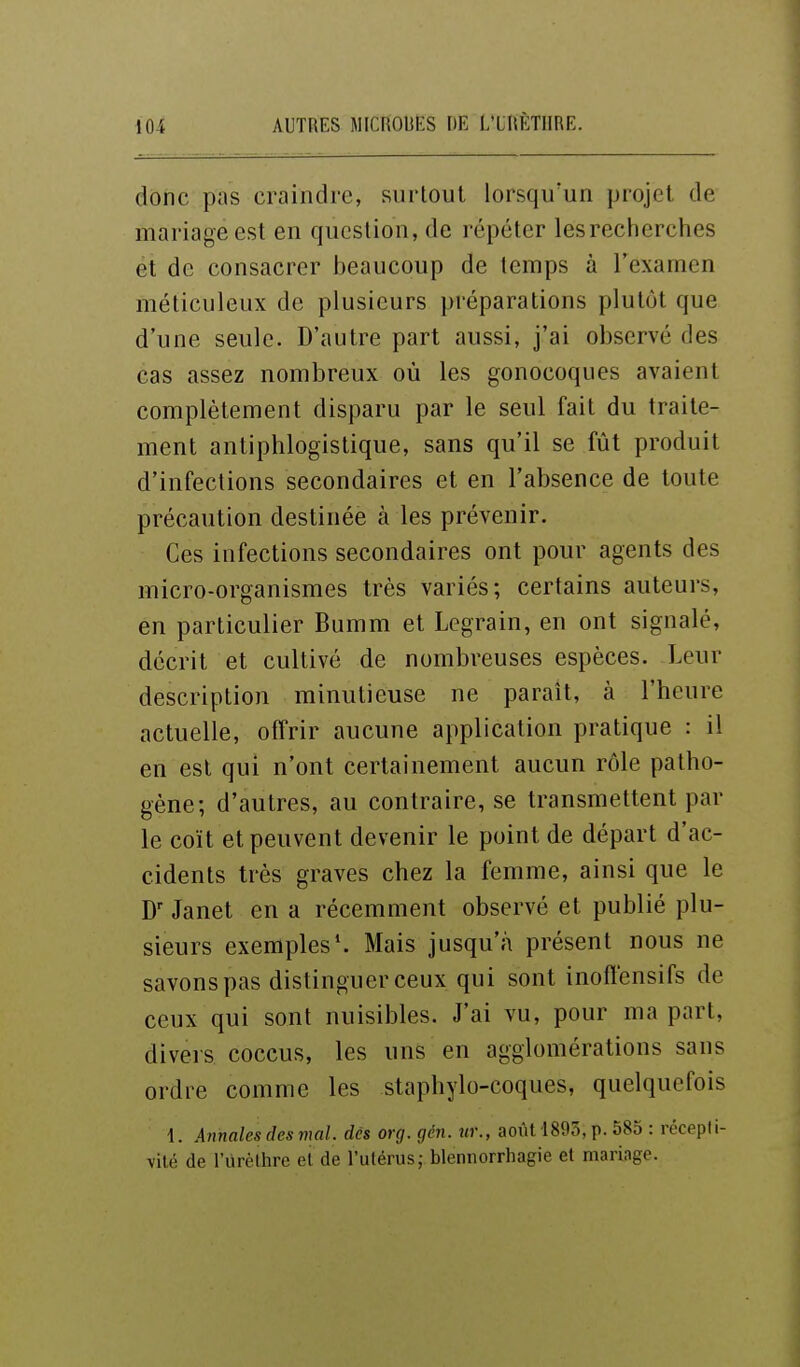 donc pas craindre, surtout lorsqu'un projet de mariage est en question, de répéter les recherches et de consacrer Ijeaucoup de temps à l'examen méticuleux de plusieurs préparations plutôt que d'une seule. D'autre part aussi, j'ai observé des cas assez nombreux où les gonocoques avaient complètement disparu par le seul fait du traite- ment antiphlogistique, sans qu'il se fût produit d'infections secondaires et en l'absence de toute précaution destinée à les prévenir. Ces infections secondaires ont pour agents des micro-organismes très variés; certains auteurs, en particulier Bumm et Legrain, en ont signalé, décrit et cultivé de nombreuses espèces. Leur description minutieuse ne paraît, à l'heure actuelle, offrir aucune application pratique : il en est qui n'ont certainement aucun rôle patho- gène; d'autres, au contraire, se transmettent par le coït et peuvent devenir le point de départ d'ac- cidents très graves chez la femme, ainsi que le Janet en a récemment observé et publié plu- sieurs exemples*. Mais jusqu'à présent nous ne savons pas distinguer ceux qui sont inoflensifs de ceux qui sont nuisibles. J'ai vu, pour ma part, divers coccus, les uns en agglomérations sans ordre comme les staphylo-coques, quelquefois 1. Aitnales des mal. dès org. gén. ur., août 1805, p. 585 : récepti- vité de rurèthre et de l'utérus; blennorrhagie et mariage.
