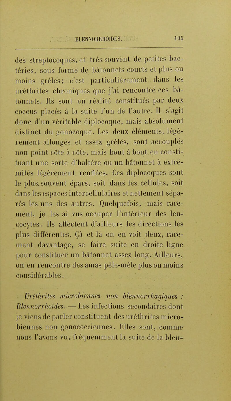 des streptocoques, et très souvent de petites bac- téries, sous forme de bâtonnets courts et plus ou moins grêles; c'est particulièrement dans les uréthrites chroniques que j'ai rencontré ces bâ- tonnets. Ils sont en réalité constitués par deux coccus placés à la suite l'un de l'autre. Il s'agit donc d'un véritable diplocoque, mais absolument distinct du gonocoque. Les deux éléments, légè- rement allongés et assez grêles, sont accouplés non point côte à côte, mais bout à bout en consti- tuant une sorte d'haltère ou un bâtonnet à extré- mités légèrement renflées. Ces diplocoques sont le plus, souvent épars, soit dans les cellules, soit dans les espaces intercellulaires et nettement sépa- rés les uns des autres. Quelquefois, mais rare- ment, je les ai vus occuper l'intérieur des leu- cocytes. Ils affectent d'ailleurs les directions les plus différentes. Çà et là on en voit deux, rare- ment davantage, se faire suite en droite ligne pour constituer un bâtonnet assez long. Ailleurs, on en rencontre des amas pêle-mêle plus ou moins considérables. Uréthrites microbiennes non blennorrhagiques : Blennorrhoïdes. — Les infections secondaires dont je viens de parler constituent des uréthrites micro- biennes non gonococciennes. Elles sont, comme nous l'avons vu, fréquemment la suite de la bleu-
