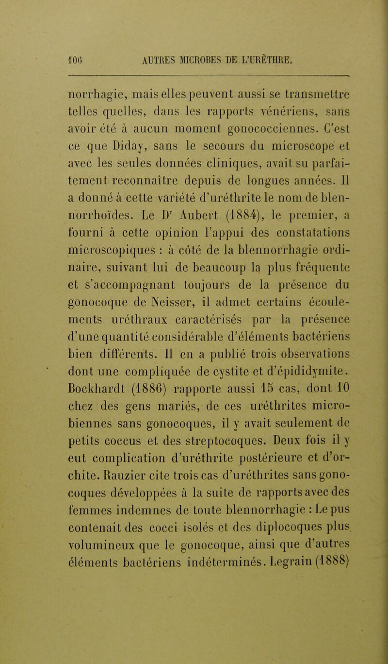 norrhagie, mais elles peuvent aussi se transmettre telles quelles, dans les rapports vénériens, sans avoir été à aucun moment gonococciennes. C'est ce que Diday, sans le secours du microscope et avec les seules données cliniques, avait su parfai- tement reconnaître depuis de longues années. 11 a donné à cette variété d'urétlirite le nom de blen- norrhoïdes. Le D Aubert (1884), le premier, a fourni à cette opinion l'appui des constatations microscopiques : à côté de la blennorrhagie ordi- naire, suivant lui de beaucoup la plus fréquente et s'accompagnant toujours de la présence du gonocoque de Neisser, il admet certains écoule- ments uréthraux caractérisés par la présence d'une quantité considérable d'éléments bactériens bien différents. Il en a publié trois observations dont une compliquée de cystite et d'épididymite. Bockhardt (1886) rapporte aussi 15 cas, dont 10 chez des gens mariés, de ces uréthrites micro- biennes sans gonocoques, il y avait seulement de petits coccus et des streptocoques. Deux fois il y eut complication d'uréthrite postérieure et d'or- chite. Rauzier cite trois cas d'uréthrites sans gono- coques développées à la suite de rapports avec des femmes indemnes de toute blennorrhagie : Le pus contenait des cocci isolés et des diplocoques plus volumineux que le gonocoque, ainsi que d'autres éléments bactériens indéterminés. Legraiu (1888)