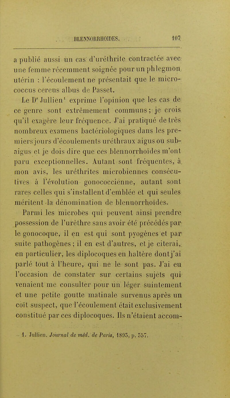 a publié aussi un cas d'urélhrite contraclée avec une femme récemment soignée pour un phlegmon utérin : l'écoulement ne présentait que le miçro- coccus cereus albiis de Passet. Le Jullien* exprime l'opinion que les cas de ce genre sont extrêmement communs ; je crois qu'il exagère leur fréquence. J'ai pratiqué de très nombreux examens bactériologiques dans les pre- miers jours d'écoulements uréthraux aigus ou sub- aigus et je dois dire que ces blennorrhoïdes m'ont paru exceptionnelles. Autant sont fréquentes, à, mon avis, les uréthrites microbiennes consécu- tives à l'évolution gonococcienne, autant sont rares celles qui s'installent d'emblée et qui seules méritent'la dénomination de blennorrhoïdes. Parmi les microbes qui peuvent ainsi prendre possession de l'urèthre sans avoir été précédés par le gonocoque, il en est qui sont pyogènes et par suite pathogènes; il en est d'autres, et je citerai,^ en particulier, les diplocoques en haltère dontj'ai parlé tout à l'heure, qui ne le sont pas. J'ai eu l'occasion de constater sur certains sujets qui venaient me consulter pour un léger suintement et une petite goutte matinale survenus après un coït suspect, que l'écoulement était exclusivement constitué par ces diplocoques. Ils n'étaient accom- 1. Jullien. Journal de méd. de Paris, 1893, p. 557.