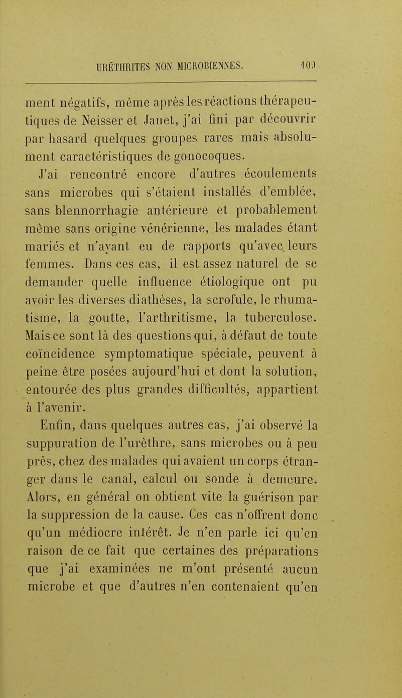 ment négatifs, même après les réactions thérapeu- tiques de Neisseret Janet, j'ai fini par découvrir par hasard quelques groupes rares mais absolu- ment caractéristiques de gonocoques. J'ai rencontré encore d'autres écoulements sans microbes qui s'étaient installés d'emblée, sans blennorrhagie antérieure et probablement même sans origine vénérienne, les malades étant mariés et n'ayant eu de rapports qu'avec leurs femmes. Dans ces cas, il est assez naturel de se demander quelle influence étiologique ont pu avoir les diverses diathèses, la scrofule, le rhuma- tisme, la goutte, l'arthritisme, la tuberculose. Mais ce sont là des questions qui, à défaut de toute coïncidence symptomatique spéciale, peuvent à peine être posées aujourd'hui et dont la solution, entourée des plus grandes difficultés, appartient à l'avenir. Enfin, dans quelques autres cas, j'ai observé la suppuration de l'urèthre, sans microbes ou à peu près, chez des malades qui avaient un corps étran- ger dans le canal, calcul ou sonde à demeure. Alors, en général on obtient vite la guérison par la suppression de la cause. Ces cas n'offrent donc qu'un médiocre intérêt. Je n'en parle ici qu'en raison de ce fait que certaines des préparations que j'ai examinées ne m'ont présenté aucun microbe et que d'autres n'en contenaient qu'en