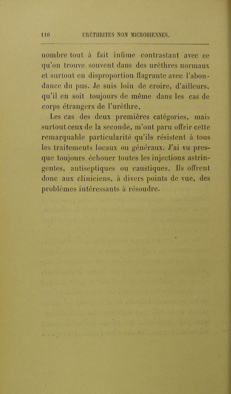 nombre tout, à fait iiirime contrastant avec ce qu'on trouve souvent dans des urèthres normaux et surtout on disproportion flagrante avec l'abon- dance du pus. Je suis loin de croire, d'ailleurs, qu'il en soit toujours de même dans les cas de corps étrangers de l'urèthre. Les cas des deux premières catégories, mais surtout ceux de la seconde, m'ont paru offrir cette remarquable particularité qu'ils résistent à tous les traitements locaux ou généraux. J'ai vu pres- que toujours échouer toutes les injections astrin- gentes, antiseptiques ou caustiques. Ils offrent donc aux cliniciens, à divers points de vue, des problèmes intéressants à résoudre.