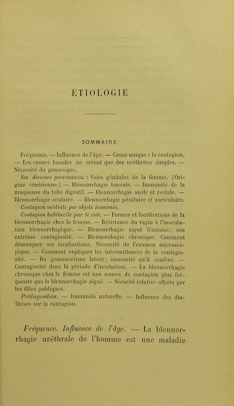 ÉTÏOLOGIE SOMMAIRE Fréquence. —Influence de l'âge. — Cause unique : la contagion. — Les causes banales ne créent que des urélhrites simples. — Nécessité du gonocoque. Ses diverses provenances : Voies génitales de la femme. ( Ori- gine vénérienne.) — Blennorrhagie buccale. — Immunité de la muqueuse du tube digestif. — Blennorrhagie anale et rectale. — Blennorrhagie oculaire. — Blennorrhagie pituitaire et auriculaire. Contagion médiate par objets inanimés. Contagion habituelle par le coït. — Formes et localisations de la blennorrhagie chez la femme. — Résistance du vagin à l'inocula- tion blennorrhagique. — Blennorrhagie aiguë féminine; son extrême contagiosité. — Blennorrhagie chronique. Comment démasquer ses localisations. Nécessité de l'examen microsco- pique. — Comment expliquer les intermittences de la contagio- sité. — Du gonococcisme latent; immunité qu'il confère. — Contagiosité dans la période d'incubation. — La blennorrhagie chronique chez la femme est une source de contagion plus fré- quente que la blennorrhagie aiguë. — Sécurité relative offerte par les filles publiques. Prédisposition. — Immunité naturelle. — Influence des dia- thèses sur la contagion. Fréquence. Influence de l'âge. — La blennor- rhagie uréthrale de l'homme est une maladie
