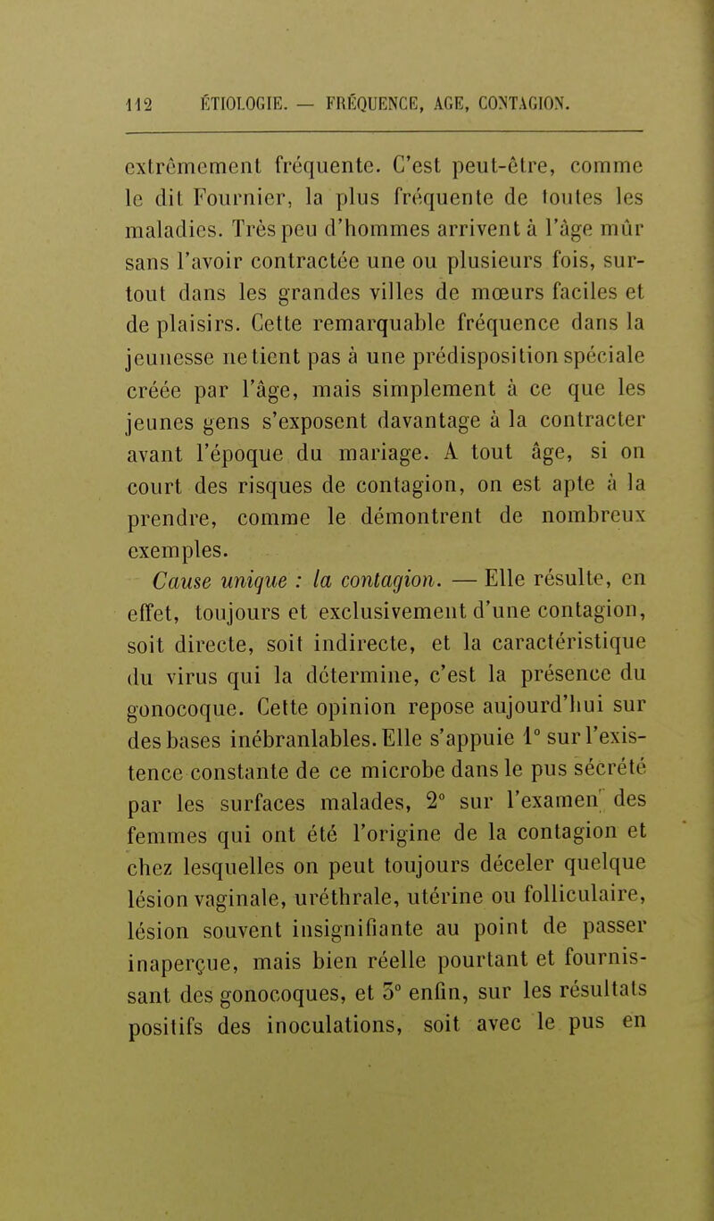 extrêmement fréquente. C'est peut-être, comme le dit Fournier, la plus fréquente de toutes les maladies. Très peu d'hommes arrivent à l'âge mûr sans l'avoir contractée une ou plusieurs fois, sur- tout dans les grandes villes de mœurs faciles et de plaisirs. Cette remarquable fréquence dans la jeunesse ne tient pas à une prédisposition spéciale créée par l'âge, mais simplement à ce que les jeunes gens s'exposent davantage à la contracter avant l'époque du mariage. A tout âge, si on court des risques de contagion, on est apte à la prendre, comme le démontrent de nombreux exemples. Cause unique : la contagion. — Elle résulte, en effet, toujours et exclusivement d'une contagion, soit directe, soit indirecte, et la caractéristique du virus qui la détermine, c'est la présence du gonocoque. Cette opinion repose aujourd'hui sur des bases inébranlables. Elle s'appuie 1° sur l'exis- tence constante de ce microbe dans le pus sécrété par les surfaces malades, 2° sur l'examen des femmes qui ont été l'origine de la contagion et chez lesquelles on peut toujours déceler quelque lésion vaginale, uréthrale, utérine ou folliculaire, lésion souvent insignifiante au point de passer inaperçue, mais bien réelle pourtant et fournis- sant des gonocoques, et 3° enfin, sur les résultats positifs des inoculations, soit avec le pus en
