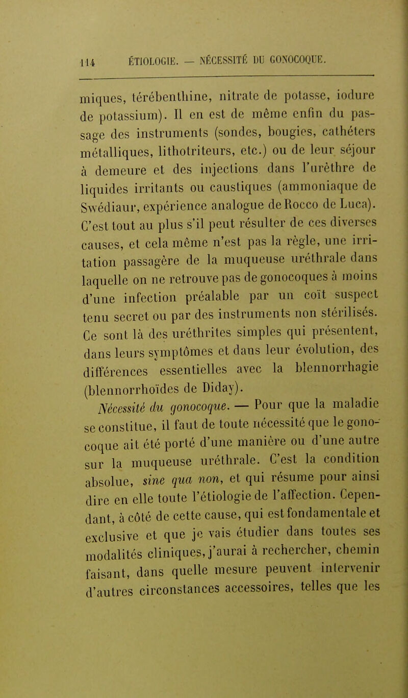 iniques, térébenthine, nitrate de potasse, iodure de potassium). Il en est de même enfin du pas- sage des instruments (sondes, bougies, cathéters métalliques, lithotriteurs, etc.) ou de leur séjour à demeure et des injections dans l'urèthre de liquides irritants ou caustiques (ammoniaque de Swédiaur, expérience analogue deRocco de Luca). C'est tout au plus s'il peut résulter de ces diverses causes, et cela même n'est pas la règle, une irri- tation passagère de la muqueuse uréthrale dans laquelle on ne retrouve pas de gonocoques à moins d'une infection préalable par un coït suspect tenu secret ou par des instruments non stérilisés. Ce sont là des uréthrites simples qui présentent, dans leurs symptômes et dans leur évolution, des différences essentielles avec la blennorrhagie (blennorrhoïdes de Diday). Nécessité du gonocoque. — Pour que la maladie se constitue, il faut de toute nécessité que le gono- coque ait été porté d'une manière ou d'une autre sur la muqueuse uréthrale. C'est la condition absolue, sine qua non, et qui résume pour ainsi dire en elle toute l'étiologie de l'affection. Cepen- dant, à côté de cette cause, qui est fondamentale et exclusive et que je vais étudier dans toutes ses modalités cliniques, j'aurai à rechercher, chemin faisant, dans quelle mesure peuvent intervenir d'autres circonstances accessoires, telles que les