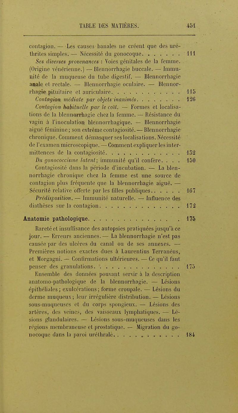 contagion. — Les causes banales ne créent que des uré- tliriles simples.— Nécessité du gonocoque. ...... 111 Ses diverses provenances : Voies génitales de la femme. (Origine vénérienne.) —Blennorrliagie buccale. — Immu- nité de la muqueuse du tube digestif. — Blennorrliagie anale et rectale. — Blcnnorrhagie oculaire. — Blennor- rhagie pituilaire et auriculaire. 115 Contagion médiate par objets inanimés 120 Contagion habituelle par le coït. — Formes et localisa- tions de la blcnnorrhagie chez la femme. — Résistance du vagin à l'inoculation blennorrhagique. — Blcnnorrhagie aiguë féminine; son extrême contagiosité. — Blennorrhagie chronique. Comment démasquer ses localisations. Nécessité de l'examenmicroscopique. — Commentexpliquer les inter- mittences de la contagiosité 152 Du gonococciswe latent; immunité qu'il confère. . . . 150 Contagiosité dans la période d'incubation. — La blen- norrhagie chronique chez la femme est une source de contagion plus fréquente que la blennorrliagie aiguë. — Sécurité relative offerte par les filles pubhques 1C7 Prédisposition. — Immunité naturelle. — Influence des diathèses sur la contagion 172 Anatomie pathologique . 175 Rareté et insuffisance des autopsies pratiquées jusqu'à ce jour. — Erreurs anciennes.— La blennorrhagie n'est pas causée par des ulcères du canal ou de ses annexes. — Premières notions exactes dues à Laurentius Terranéus, et Morgagni. — Confirmations ultérieures. — Ce qu'il faut penser des granulations 175 Ensemble des données pouvant servir à la description anatomo-pathologique de la blennorrhagie. — Lésions épithéhales; exulcérations; forme croupale. — Lésions du derme muqueux; leur irrégulière distribution. — Lésions sous-muqueuscs et du corps spongieux. — Lésions des artères, des veines, des vaisseaux lymphatiques. — Lé^ sioiis glandulaires. — Lésions sous-muqueuscs dans les régions membraneuse et prostatique. — Migration du go- nocoque dans la paroi urélhralè 184