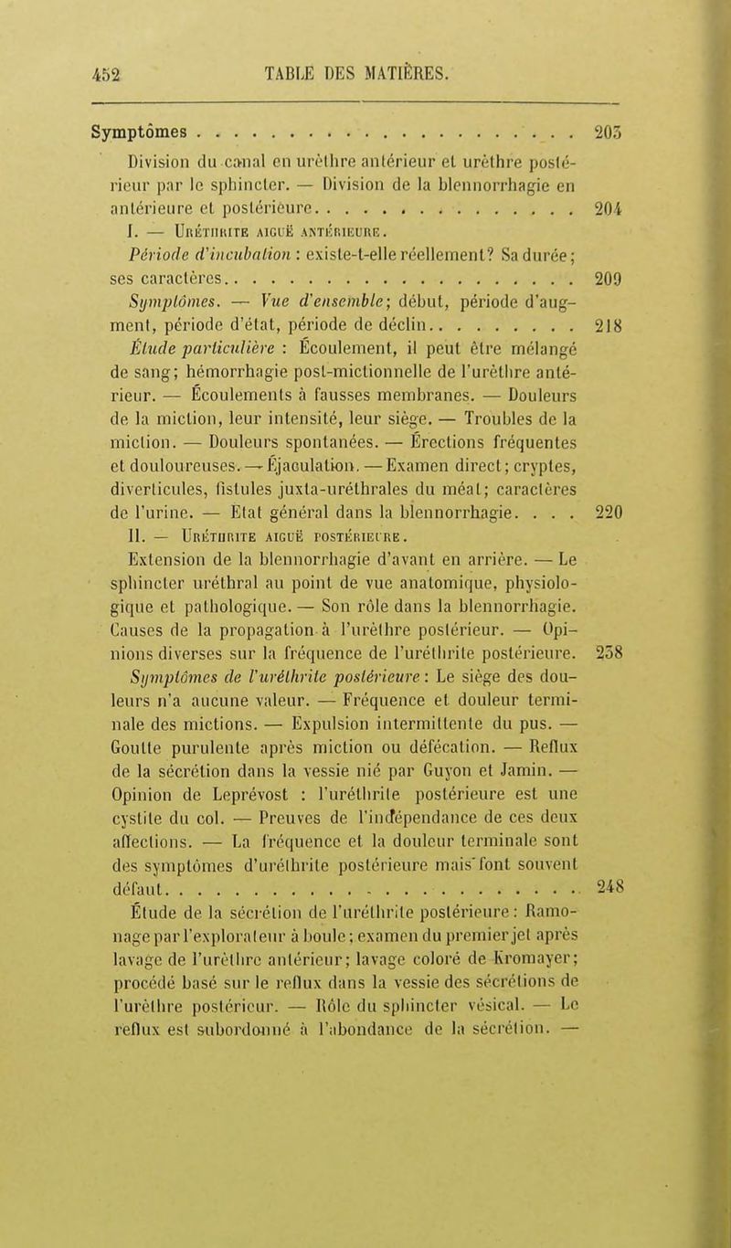 Symptômes 203 Division du crmal en urèlhre antérieur et urèlhre poslé- rienr par le sphincler. — Division de la blenuorrhagie en anlérieure cl postérieure 204 f. — Un^TIIlUTE AIGIË ANTKniKURIÎ. Période (f incubation: existe-t-elle réeliemenl? Sa durée; ses caraclèrcs 209 Sijmplônies. — Vue d'ensemble; début, période d'aug- ment, période d'état, période de déclin 218 Élitde particulière : Écoulement, il peut être mélangé de sang; hémorrhagie posl-mictionnelle de l'urèthre anté- rieur. — Écoulements à fausses membranes. — Douleurs de la miction, leur intensité, leur siège. — Troubles de la raiclion. — Douleurs spontanées. — Érections fréquentes et douloureuses. —ÉjaGulation. —Examen direct; cryptes, diverticules, fistules juxta-uréthrales du méat; caractères de l'urine. — Etat général dans la blenuorrhagie. . . . 220 11. — UrÉTUP.ITE aiguë rOSTÉRIElRE. Extension de la blennorrhagie d'avant en arrière. — Le sphincler uréthral au point de vue anatomique, physiolo- gique et pathologique. — Son rôle dans la blennorrhagie. Causes de la propagation à l'urèthre postérieur. — Opi- nions diverses sur la fréquence de l'urétlirile postérieure. 258 Sijmplômes de Vurélhvile postérieure : Le siège des dou- leurs n'a aucune valeur. — Fréquence et douleur termi- nale des mictions. — Expulsion intermittente du pus. — Goutte purulente après miction ou défécation. — Reflux de la sécrétion dans la vessie nié par Guyon et Jamin. — Opinion de Leprévost : l'urétlirite postérieure est une cystite du col. — Preuves de l'incfépendance de ces deux affections. — La fréquence et la douleur terminale sont des symptômes d'urélhrite postérieure mais'font souvent défaut 248 Étude de la sécrétion de l'uréthrile postérieure: Ramo- nage par l'explorateiu- à boule ; examen du premier jet après lavage de l'urèthre antérieur; lavage coloré de Kromayer; procédé basé sur le reflux dans la vessie des sécrétions de l'urèthre postérieur. — Rôle du sphincter vésical. — Le reflux est subordonné à l'abondance de la sécrétion. —