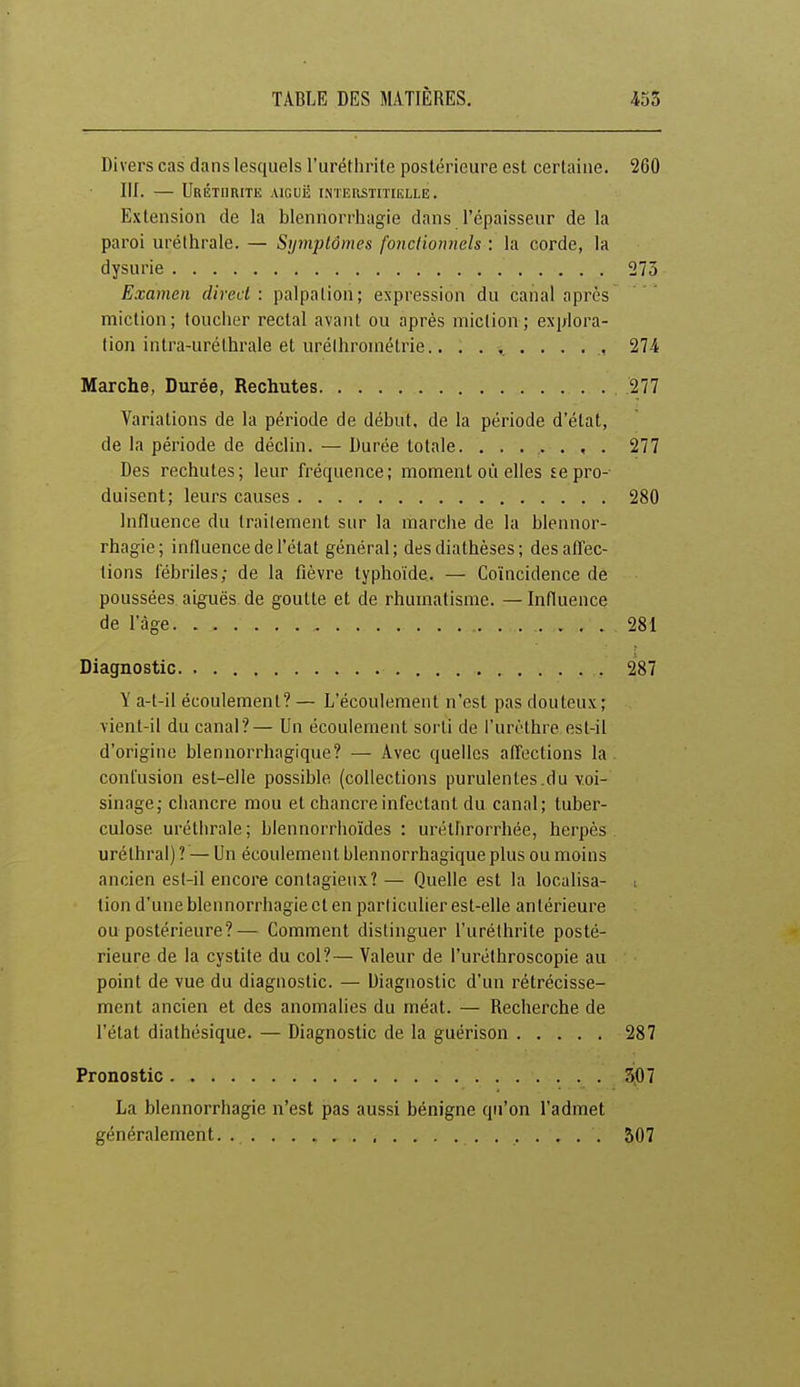 Divers cas dans lesquels l'uréthrite postérieure est certaine. 260 III. UrÉTIIRITE aiguë rriTERSTITIELLE. Extension de la blennorrhagie dans l'épaisseur de la paroi urélhrale. — Symptômes fonctionnels : la corde, la dysurie 273 Examen direct: palpalion; expression du canal après miction; toucher rectal avant ou après miction; explora- tion intra-uréthrale et urélhrométrie.. 274 Marche, Durée, Rechutes . 277 Variations de la période de début, de la période d'état, de la période de déclin. — Durée totale. ....... 277 Des rechutes; leur fréquence; moment où elles sepro-- duisent; leurs causes 280 Influence du traitement sur la marche de la blennor- rhagie; influence de l'état général; des diathèses ; des affec- tions fébriles; de la fièvre typhoïde. — Coïncidence de poussées aiguës de goutte et de rhumatisme. — Influence de l'âge 281 Diagnostic 287 Y a-t-il écoulement? — L'écoulement n'est pas douteux ; vient-il du canal?— Un écoulement sorti de l'urèthre est-il d'origine blennorrhagique? — Avec quelles affections la confusion est-elle possible (collections purulentes .du voi- sinage; chancre mou et chancre infectant du canal; tuber- culose uréthrale; blennorrhoïdes : urétbrorrhée, herpès urétbral) ? — Un écoulement blennorrhagique plus ou moins ancien est-il encore contagieux? — Quelle est la localisa- i lion d'une blennorrhagie et en particulier est-elle antérieure ou postérieure?— Comment distinguer l'uréthrite posté- rieure de la cystite du col?— Valeur de l'uréthroscopie au point de vue du diagnostic. — Diagnostic d'un rétrécisse- ment ancien et des anomalies du méat. — Recherche de l'état diathésique. — Diagnostic de la guérison 287 Pronostic 3f)7 La blennorrhagie n'est pas aussi bénigne qu'on l'admet généralement.. 307