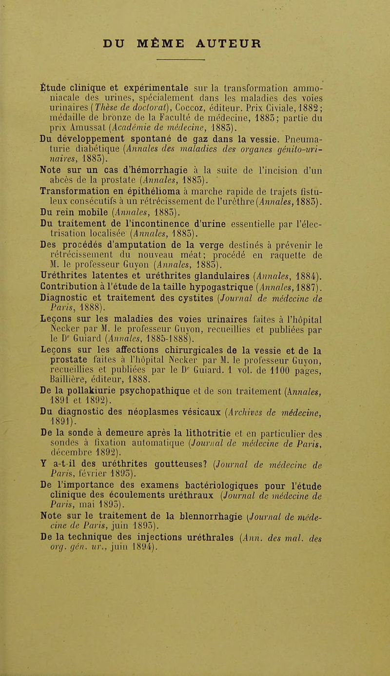 DU MÊME AUTEUR Étude clinique et expérimentale sur la transformation ammo- niacale des urines, spécialement dans les maladies des voies urinaires (T/fèse de doctoral), Coccoz, éditeur. Prix Civiale, '1882; médaille de bronze de la Faculté de médecine, 1885; partie du prix Amussal [Acadchnie de médecine, 1883). Du développement spontané de gaz dans la vessie. Pneuma- turie diabétique (Anncdes des maladies des organes cjénito-uri- naires, 1885). Note sur un cas d'hémorrhagie à la suite de l'incision d'un abcès de la prostate [Annales, 1885). Transformation en épithélioma à marche rapide de trajets fistu- leux consécutifs à un rétrécissement do rurèthre(yln«a/es, 1883). Du rein mobile (Annales, 1885). Du traitement de l'incontinence d'urine essentielle par l'élec- trisation localisée [Annales, 1885). Des procédés d'amputation de la verge destinés à prévenir le rétrécissement du nouveau méat; procédé en raquette de M. le professeur Guyon [Annales, 1885). Uréthrites latentes et uréthrites glandulaires [Annales, 1884). Contribution à l'étude de la taille hypogastrique (innn/es, 1887). Diagnostic et traitement des cystites [Journal de médecine de Paris, 1888). Leçons sur les maladies des voies urinaires fuites à l'hôpital ÎS'ecker par M. le professeur Guyon, recueillies et publiées par le D-^ Guiard [Annales, 1885-1888). Leçons sur les affections chirurgicales de la vessie et de la prostate faites h l'hôpital IS'ecker par M. le professeur Guyon, recueillies et publiées par le D'' Guiard. 1 vol. de 1100 pages, Baillière, éditeur, 1888. De la pollakiurie psychopathique et de son traitement [knnales, 1891 et 1802). Du diagnostic des néoplasmes vésicaux [Archivas de médecine, 1891). De la sonde à demeure après la lithotritie et en particulier des sondes à fixation automatique [Journal de médecine de Paris, décembre 1892). Y a-t-il des uréthrites goutteuses? [Journal de médecine de Paris, février 1895). De l'importance des examens bactériologiques pour l'étude clinique des écoulements uréthraux [Journal de médecine de Paris, mai 1895). Note sur le traitement de la blennorrhagie [Journal de méde- cine de Paris, juin 1895). De la technique des injections uréthrales [Ann. des mal. des org. gén. ur., juin 1894).