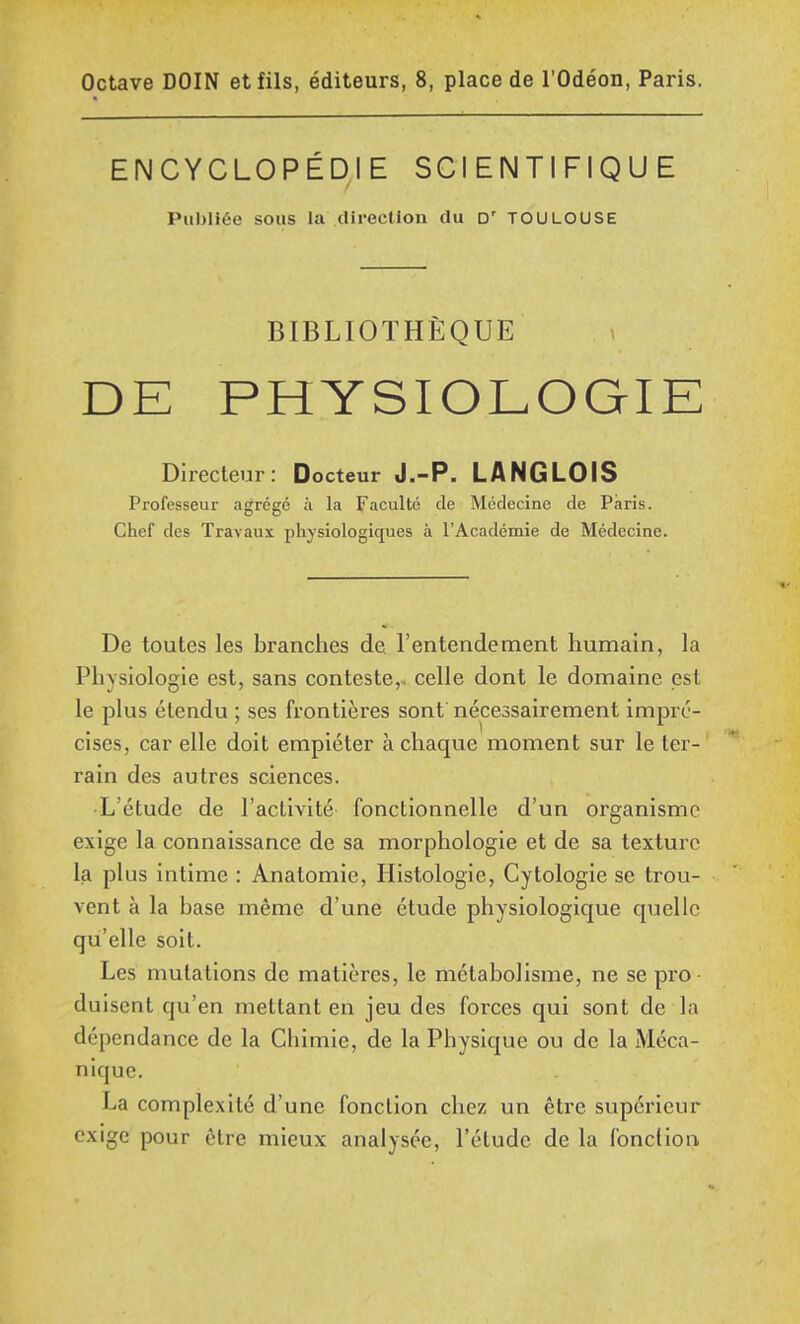 ENCYCLOPÉDIE SCIENTIFIQUE Publiée sous la direction du D' TOULOUSE BIBLIOTHÈQUE DE PHYSIOLOGIE Directeur: Docteur J.-P. LANGLOIS Professeur agrégé à la Faculté de Médecine de Paris. Chef des Travaux physiologiques à l'Académie de Médecine. De toutes les branches de. l'entendement humain, la Physiologie est, sans conteste,, celle dont le domaine est le plus étendu ; ses frontières sont nécessairement impré- cises, car elle doit empiéter à chaque moment sur le ter- rain des autres sciences. L'étude de l'activité fonctionnelle d'un organisme exige la connaissance de sa morphologie et de sa texture la plus intime : Anatomie, Histologie, Cytologie se trou- vent à la base même d'une étude physiologique quelle qu'elle soit. Les mutations de matières, le métabolisme, ne se pro duiscnt qu'en mettant en jeu des forces qui sont de la dépendance de la Chimie, de la Physique ou de la Méca- nique. La complexité d'une fonction chez un être supérieur exige pour être mieux analysée, l'étude de la fonction