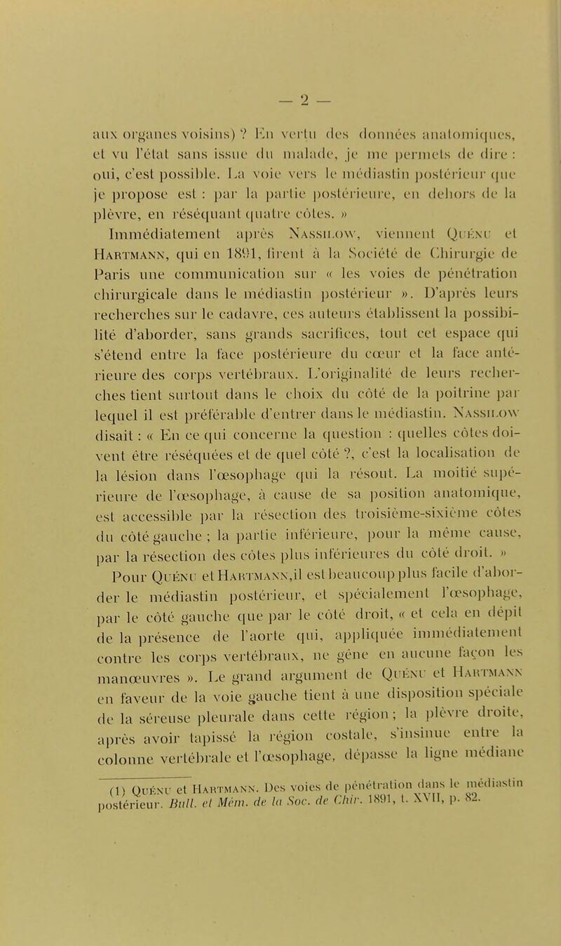 aux ()rf);anes voisins) ? Ku vertu (k\s (iounées anatouii(|ues, cl vu l'élal sans issue du malade, je nie |)erniels de diie : oui, c'est possible. La voie \'ers le niédiastin j)()stérieur (jue je propose est : i)ar la pai'tic postérieuie, en delioi's de la plèvre, en résécpiant (|ualre côtes. » Immédiatement ai)rès Nassu.ow, viennent Qikm; et Hartmann, qui en 1891, (li ent à la Société de (Chirurgie de Paris une communication sur « les voies de pénétration chirurgicale dans le médiastin i)ostérieur ». D'a])rès leurs recherches sur le cadavre, ces auteurs établissent la possibi- lité d'aborder, sans grands sacrifices, tout cet espace qui s'étend entre la l'ace postérieure du cœur et la lace anté- rieure des corps vertébraux. L'originalité de leurs recher- ches tient surtout dans le choix cki côté de la poitrine pai- lequel il est prétérable d'entrer dans le niédiastin. Nassii.ow disait : « En ce qui concerne la question : (pielles côtes doi- vent être réséquées et de quel côté ?, c'est la localisation de la lésion dans l'œsophage (pii la résout. La moitié supé- rieure de l'crsophage, à cause de sa position anatomique, est accessible ])ar la résection des troisième-sixième côtes du côté gauche; la jiartie intérieure, jiour la même cause, par la résection des côtes plus intérieures du côté droit. » Pour QuÉNi; et Hartmann,il est beaucoup plus facile d'abor- der le médiastin postérieui-, et spécialement l'œsophage, par le côté gauche que jiar le côté droit, « et cela en dépit de la présence de l'aorte qui, appliquée immédiatement contre les corps vertébraux, ne gène en aucune façon les manœuvres ». Le grand argument de Qi'éni' et Hartmann en faveur de la voie gauche tient à une disposition spéciale de la séreuse pleurale dans cette région ; la jilèvre droite, après avoir tapissé la i-égion costale, s'insinue entre la colonne vertébrale et l'œ-sophage, déjiasse la ligne médiane ri) OuKNC et Hartmann. Des voies de pénélrnUdn (ians le médiastin postérieur. Bull, vl Mcm. dv la Soc. de Chir. 1S91, l. XMI, ]). S2.