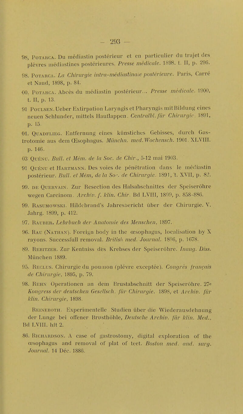 9b, PoTARCA. Du nièdiaslin postérieur et en particulier du trajet des plèvres niédiastines postérieures. Presse médicale. 1898. 1. II, p. 29(5. 98. PoTARCA. La Chirurgie intra-médiasHnaie posiérieure. Paris, C.arré et Naud, 1898, p. 84. 00. PoTARCA. Abcès du mèdiastln postérieur... Presse médicale. 1900, t. II, p. 13. 91 PouLSEN. Ueber Extirpation Laryngis et Pharyngis mitBildung eines neuen Sclilunder, mittels Hautlappen. Centralbl. fiir Chirurgie. 1891, p. 15. 01. QuADFLiEG. Entt'ernung eines kiinstiches Gebisses, durch Gas- trotomie aus dem Œsophagus. Miïnchn. med.Wochensch. 1901.XLVIII. p. 146. 03 QuÉNU. Bull, et Mém. de la Soc. de Chir., 5-12 mai 1903. 91 QuÉNU et Hartmann. Des voies de pénétration dans le mé(Uastin postérieur. Bull, el Mém, delà Sor. de Chirurgie. 1891,'t. XVII, p. 8i'. 99. DE QuERVAiN. Zur Resection des Halsabschnittes der Speiserôhre wegen Carcinom. Archiv. f. klin. Chir. Bd LVIII, 1899, p. 858-886. 99. Rasumowski. Hildcbrand's Jahresbericht ûber der Chirurgie. V. Jahrg. 1899, p. 412. 97. Rauber. Lehrbuch der Analomie des Menschen, 1897. 96. Rau (Nathan). Foreign body in the œsophagus, localisation by X rayons. Successlull removal. Brilish ined. .Journal. 1806, p. 1678. 89. Rebitzer. Zur Kentniss dfes Krebses der Speiserôhre. Inaug. Diss. Mûnchen 1889. 95. Reclus. Chirurgie du poumon (plèvre exceptée). Congrès français de Chirurgie, 1895, p. 79. 98. Rehn Operationen an dem Prustabschnitt der Speiserôhre. 27e Kongress der deutschen Gesellsch. fiir Chirurgie. 1898, et Archiv. fiir Idin. Chirurgie, 1898. Reineboth. Experimentelle Studien ûber die Wiederausdehnung der Lunge bei otïener Bmsthôhle, Deulsche Archiv. fiir klin. Med., Bd LVIII. hit 2. 86. RiCHARDSON. A case ol' gastrostomy, digital exploration of the œsophagus and removal of plat of teet. Boston med. and. surg. .Journal. 14 Déc. 1886.