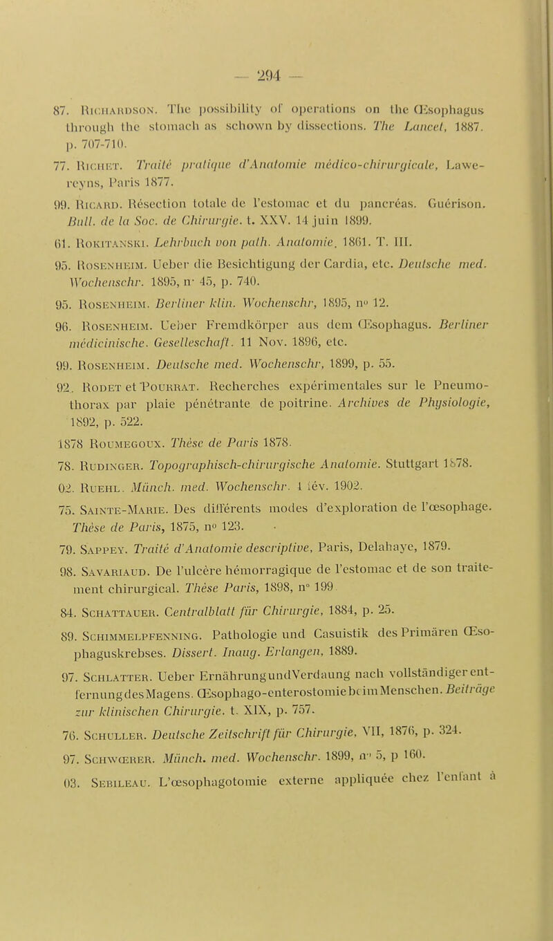 87. RiciiAiiDSON. The possibilily ol' opérations on the (Ksophagus througli Ihc stoiuach as schown by dissections. The Lançai, 1887. p. 707-711). 77. HiciiKT. Traité pratique d'Anatomie médico-chirurgicale, Lawe- rcyns, Paris 1877. 99. Ricard. Résection totale de l'estomac et du pancréas. Guérison. Bull, de la Soc. de Chirurgie, t. XXV. 14 juin 1899. (il. RoKiT.'iNSKi. Lehrbuch von path. Anatomie. 18()1. T. III. 95. RosENHEiM. Ueber die Besichtigung der Cardia, etc. Deulsche med. Wochenschr. 1895, n- 45, p. 740. 95. RosENHEiM. Berliner klin. Wochenschr, 1895, n 12. 96. RosEXHEiM. Ueber Fremdliôrper aus dcm Œsopliagus. Berliner mcdicinische. GescUeschaft. 11 Nov. 1896, etc. 99. RosENHEiM. Deulsche med. Wochenschr, 1899, p. 55. 92. RoDET efPouRR.iT. Recherches expérimentales sur le Pneumo- thorax par plaie pénétrante de poitrine. Archives de Physiologie, 1892, p. 522. 1878 RouMEGOUX. Thèse de Paris 1878. 78. RuDiNGER. Topographisch-chirurgische Analomie. Stuttgart 1878. 02. RuEHL, Miinch. med. Wochenschr. 1 lév. 1902. 75. Sainte-Marie. Des dilférents modes d'exploration de l'œsophage. Thèse de Paris, 1875, n» 123. 79. Sappey. Traité d'Anatomie descriptive, Paris, Delahaye, 1879. 98. S.^VARiAUD. De l'ulcère hémorragique de l'estomac et de son traite- ment chirurgical. Thèse Paris, 1898, n 199 84. Schattauer. Centralblatt fiir Chirurgie, 1884, p. 25. 89. Schimmelpfenning. Pathologie und Casuistik des Primàren Œso- phaguskrebses. Dissert. Inaug. Erlangen, 1889. 97. Schlatter. Ueber ErnàhrungundVerdaung nach voUstândiger ent- lernungdesMagens. Œsophago-enterostomiebcimMenschen.fie//râ(/e zur klinischen Chirurgie, t. XIX, p. 757. 76. Schuller. Deutsche Zeitschrift fiir Chirurgie, VII, 1876, p. 324. 97. ScHWŒRER. Miinch. med. Wochenschr. 1899, n ' 5, p 160. 03. Sebileau. L'œsophagotomie externe appliquée chez l'enfant à