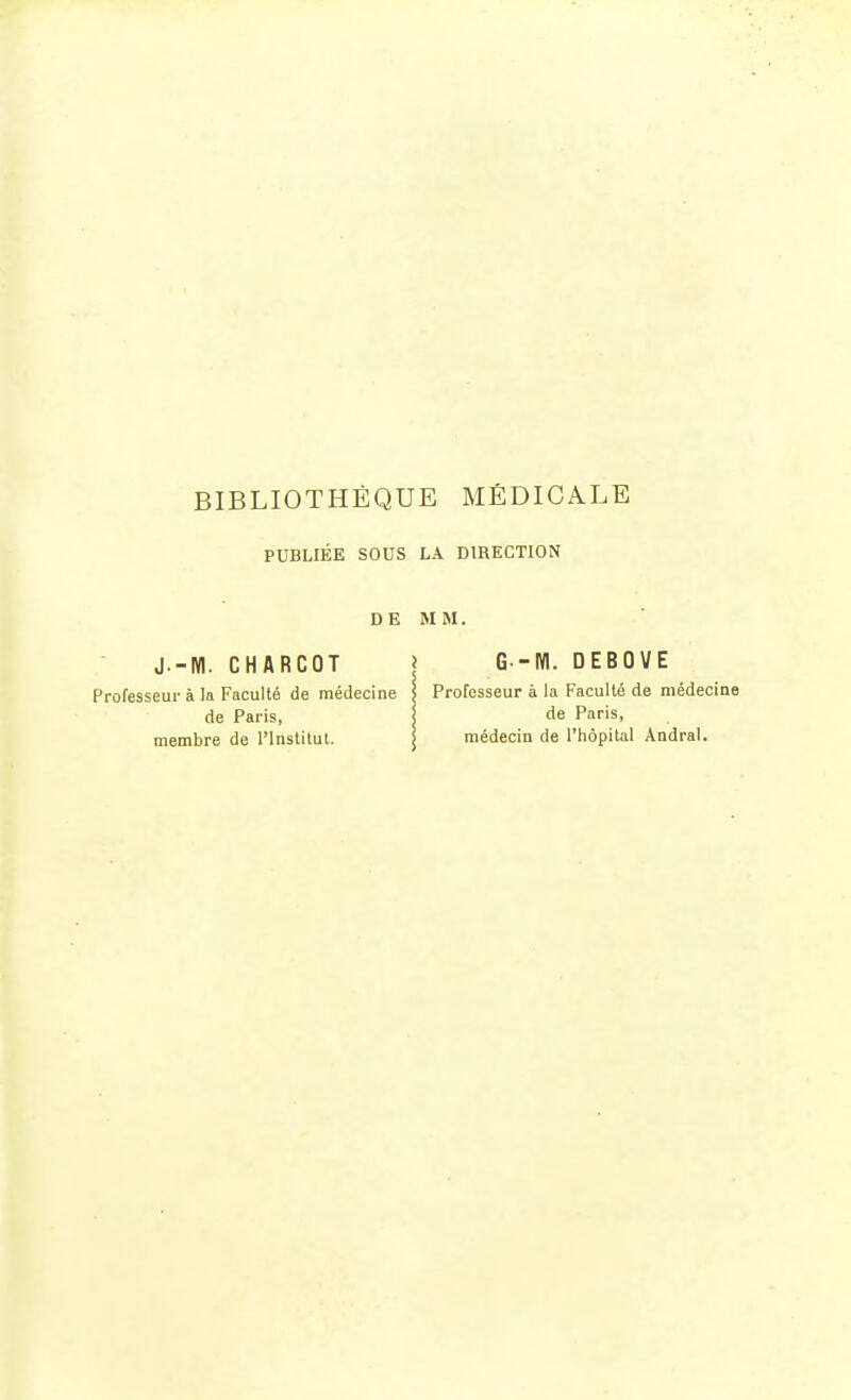 PUBLIÉE SOUS LA DIRECTION J -M. CHARCOT Professeur à la Faculté de médecine de Paris, membre de l'Institut. DE MM G--M. DEBOVE Professeur à la Faculté de médecine de Paris, médecin de l'hôpital Andral.