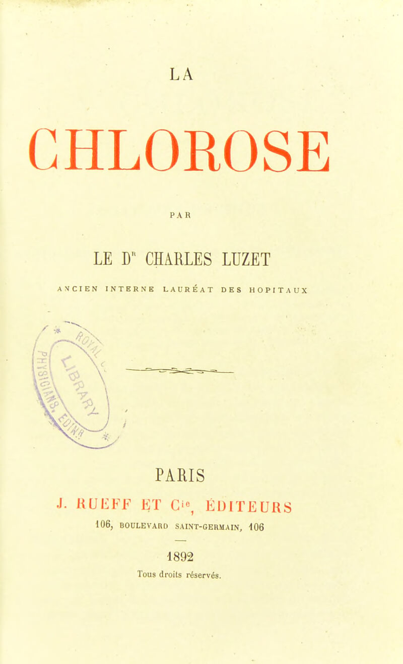 LA CHLOROSE PAR LE F CHARLES LUZET ANCIEN INTERNE LAUREAT DES HOPITAUX \\ - - —^ ç\ \ PARIS J. RUEFF ET O, EDITEURS 106, BOULEVARD SAINT-GERMAIN, 406 1892 Tous droits réservés.