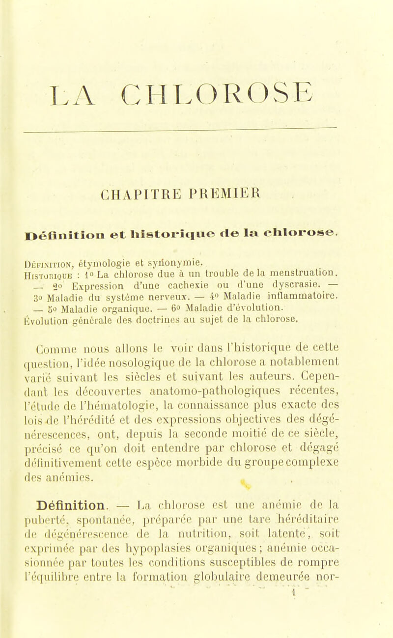 LA CHLOROSE CHAPITRE PREMIER Définition et historique fie la chlorose. Définition, étymologie et synonymie. Historique : 1° La chlorose due à un trouble delà menstruation. — 2° Expression d'une cachexie ou d'une dyscrasie. — 30 Maladie du système nerveux. — 4° Maladie inflammatoire. — a Maladie organique. — 6° Maladie d'évolution. Évolution générale des doctrines au sujet de la chlorose. Comme nous allons le voir dans l'historique de celle question, l'idée nosologique de la chlorose a notablement varié suivant les siècles et suivant les auteurs. Cepen- dant les découvertes anatomo-pathologiques récentes, l'étude de l'hématologie, la connaissance plus exacte des lois de l'hérédité et des expressions objectives des dégé- nérescences, ont, depuis la seconde moitié de ce siècle, précisé ce qu'on doit entendre par chlorose et dégage définitivement cette espèce morbide du groupe complexe des anémies. Définition. — La chlorose est une anémie de la puberté, spontanée, préparée par une tare héréditaire de dégénérescence de la nutrition, soit latente, soit exprimée par des tiypoplasies organiques; anémie occa- sionnée par toutes les conditions susceptibles de rompre l'équilibre entre la formation globulaire demeurée nor-