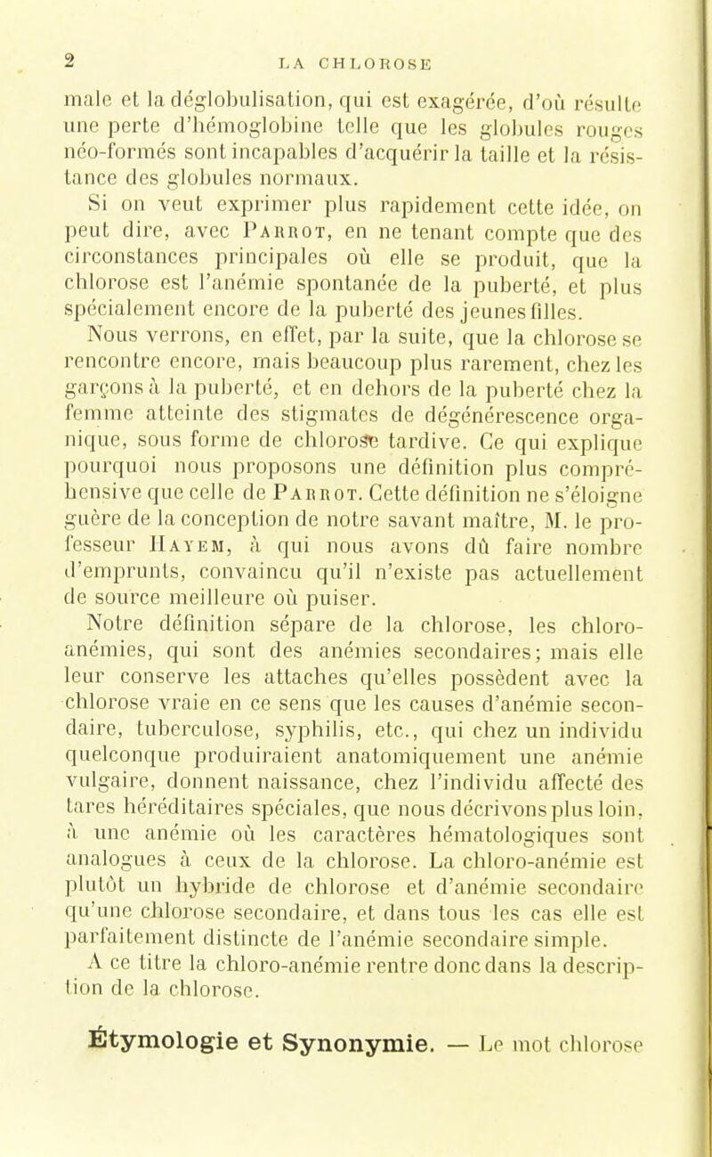 maie et la déglobulisation, qui est exagérée, d'où résulte une perte d'hémoglobine telle que les globules rouges néo-formés sont incapables d'acquérir la taille et la résis- tance des globules normaux. Si on veut exprimer plus rapidement cette idée, on peut dire, avec Parrot, en ne tenant compte que des circonstances principales où elle se produit, que la chlorose est l'anémie spontanée de la puberté, et plus spécialement encore de la puberté des jeunes fdles. Nous verrons, en effet, par la suite, que la chlorose se rencontre encore, mais beaucoup plus rarement, chez les garçons à la puberté, et en dehors de la puberté chez la femme atteinte des stigmates de dégénérescence orga- nique, sous forme de chlorose tardive. Ce qui explique pourquoi nous proposons une définition plus compré- hensive que celle de Pabrot. Cette définition ne s'éloigne guère de la conception de notre savant maître, M. le pro- fesseur Hayem, à qui nous avons dû faire nombre d'emprunts, convaincu qu'il n'existe pas actuellement de source meilleure où puiser. Notre définition sépare de la chlorose, les chloro- anémies, cpii sont des anémies secondaires: mais elle leur conserve les attaches qu'elles possèdent avec la chlorose vraie en ce sens que les causes d'anémie secon- daire, tuberculose, syphilis, etc., qui chez un individu quelconque produiraient anatomiquement une anémie vulgaire, donnent naissance, chez l'individu affecté des tares héréditaires spéciales, que nous décrivons plus loin, à une anémie où les caractères hématologiques sont analogues à ceux de la chlorose. La chloro-anémie est plutôt un hybride de chlorose et d'anémie secondaire qu'une chlorose secondaire, et dans tous les cas elle est parfaitement distincte de l'anémie secondaire simple. A ce titre la chloro-anémie rentre donc dans la descrip- tion de la chlorose. Étymologie et Synonymie. — Le mot chlorose