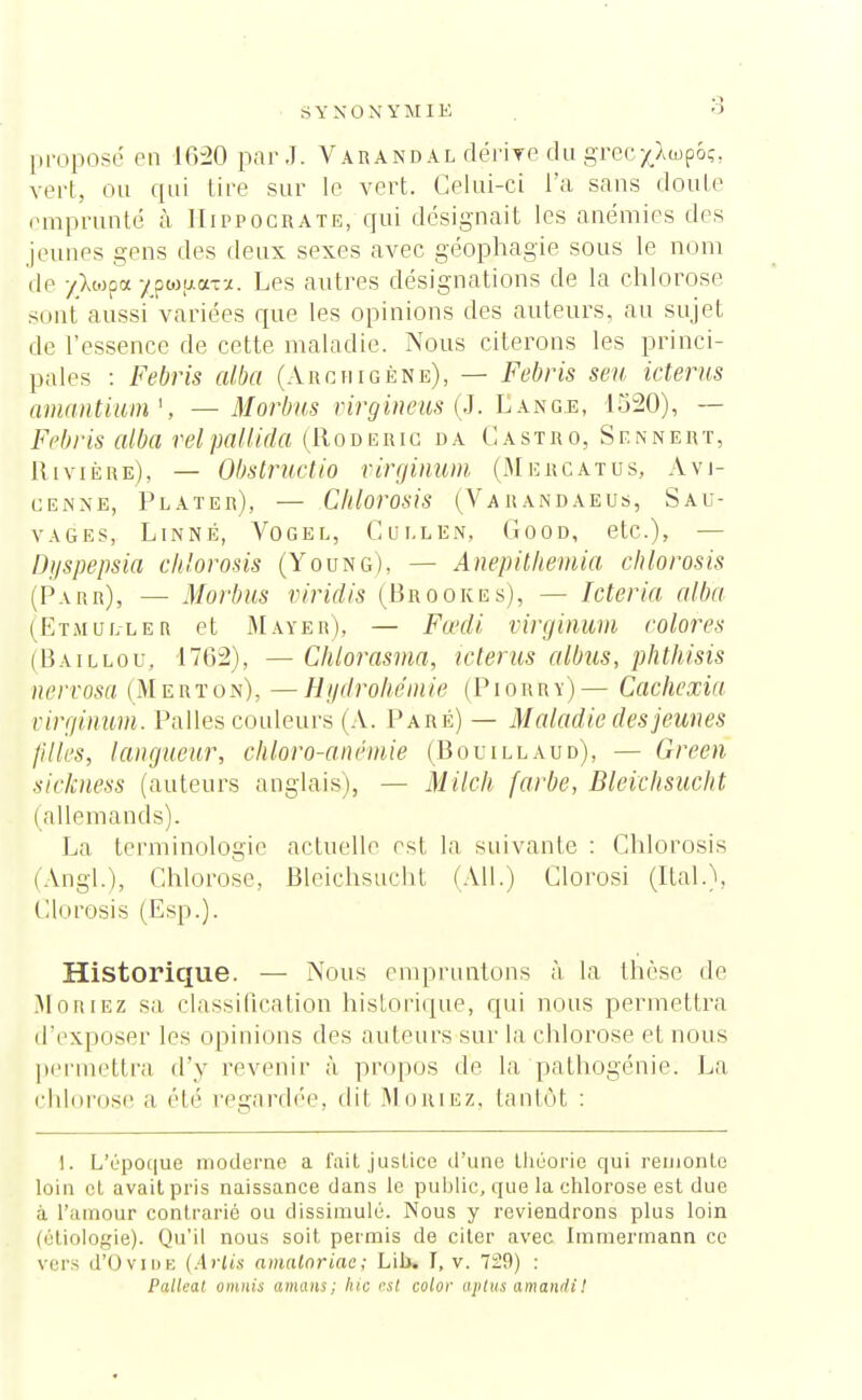 SYNONYMIE proposé en 1020 parJ. Varandal dérire du grecj^wpoç, vert, ou qui tire sur le vert. Celui-ci l'a sans doute emprunté à Hippocrate, qui désignait les anémies des jeunes gens des deux sexes avec géophagie sous le nom de -/>wpa ^pwfiorea. Les autres désignations de la chlorose sont aussi variées que les opinions des auteurs, au sujet de l'essence de cette maladie. Nous citerons les princi- pales : Febris alba (Arc ni gène), — Febris seu kterus amantium*, — Morbus virgineus (J. Eange, 1520), — Febris alba relpallida (Roderig da Castro, Sf.nnert, Rivière), — Obstructio virginum (Mercatus, Àvi- cenne, Plater), — Chlorosis (Varandaeus, Sau- vages, Linné, Vogel, Cui.len, Cood, etc.), — Dijspepsia chlorosis (Young). — Anepithemia chlorosis (Parr), — Morbus viridis (Brookes), — Icteria alba (Etmul-leb et M a y eh), — Fœdi virginum colores (Baillou, 1702), — Chlorasma, icterus albus, phthisis nervosa (Merton), —Hydrohémie (Piorry)— Cachexia virginum. Pâlies couleurs (A. Paré) — Maladie des jeunes filles, langueur, chloro-anémie (Bouillaud), — Green sickness (auteurs anglais), — Milch farbe, Bleichsucht | allemands). La terminologie actuelle est la suivante : Chlorosis lAngl.'), Chlorose, Bleichsucht (Ail.) Clorosi (liai.), Clorosis (Esp.). Historique. — Nous empruntons à la thèse de Moriez sa classification historique, qui nous permettra d'exposer les opinions des auteurs sur la chlorose et nous permettra d'y revenir à propos de la pathogénie. La chlorose a été regardée, dit Muriez, tantôt : 1. L'époque moderne a fait justice d'une théorie qui remonte loin et avait pris naissance dans le publie, que la chlorose est due à l'amour contrarié ou dissimulé. Nous y reviendrons plus loin (étiologie). Qu'il nous soit permis de citer avec Immermann ce vers d'OviDE (Arlts amalnriae; Lil>. I, v. 729) : Palleat omnis amans; hic est color aptus amandiI