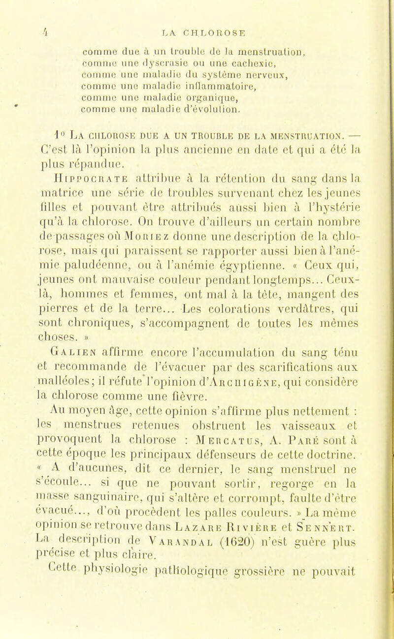 comme due à un trouble de la menstruation, comme une dyscrasie ou une cachexie, comme une maladie du système nerveux, comme une maladie inflammatoire, comme une maladie organique, comme une maladie d'évolution. 1° La chlorose due a un trouble de la menstruation. — C'est là, l'opinion la plus ancienne en date cl qui a été la plus répandue. [Iippograte attribue à la rétention du sang dans la matrice une série de troubles survenant chez les jeunes filles et pouvant être attribués aussi bien à l'hystérie qu'à la chlorose. On trouve d'ailleurs un certain nombre de passages où Moriez donne une description de la chlo- rose, mais qui paraissent se rapporter aussi bien à l'ané- mie paludéenne, ou à l'anémie égyptienne. « Ceux qui, jeunes ont mauvaise couleur pendant longtemps... Ceux- là, hommes et femmes, ont mal à la tète, mangent des pierres et de la terre... Les colorations verdûtres, qui sont chroniques, s'accompagnent de toutes les mêmes choses. » Ga lien affirme encore l'accumulation du sang ténu et recommande de l'évacuer par des scarifications aux malléoles; il réfute l'opinion d'ÂRcuiGÈNE, qui considère la chlorose comme une fièvre. Au moyen Age, cette opinion s'affirme plus nettement : les menstrues retenues obstruent les vaisseaux et provoquent la chlorose : Mercatus, A. Paré sont à cette époque les principaux défenseurs de cette doctrine. « A d'aucunes, dit ce dernier, le sang menstruel ne s'ecoule... si que ne pouvant sortir, regorge en la masse sanguinaire, qui s'altère et corrompt, faillie d'être évacué..., d'où procèdent les pâlies couleurs. »_La même opinion se retrouve dans Lazare Rivière et Senn'ert. La description de Varandal (1620) n'est guère plus précise et plus claire. Cette physiologie pathologique grossière ne pouvait