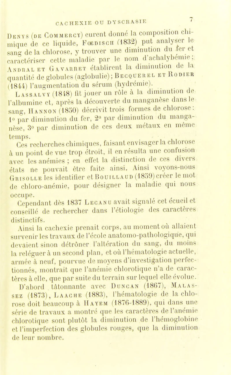 CACHEXIE OU DYSORASIE « Dknys (de Gommercy) eurent donné la composition chi- mique de ce liquide, Foedisch (1832) put analyser le sang de la chlorose, y trouver une diminution du fer et caractériser cette maladie par le nom d'achalybemie ; \Ndral et Gavarret établirent la diminution de la quantité de globules (aglobulie); Becquerel etRodier ( 1844) l'augmentation du sérum (hydrémie). Lassalvy (1848) lit jouer un rôle à la diminution de l'albumine et, après la découverte du manganèse dans le sang, Hannon (1830) décrivit trois formes de chlorose: 1° par diminution du fer, 2° par diminution du manga- nèse, 3° par diminution de ces deux métaux en même temps. . Ces recherches chimiques, faisant envisager la chlorose à un point de vue trop étroit, il en résulta une confusion avec les anémies ; en effet la distinction de ces divers états ne pouvait être faite ainsi. Ainsi voyons-nous Grisolle les identifier et Bouillaud (1859)créer le mot de chloro-anémie, pour désigner la maladie qui nous occupe. Cependant dès 1837 Lecanu avait signalé cet écueil et conseillé de rechercher dans Pétiologie des caractères distinctifs. Ainsi la cachexie prenait corps, au moment où allaient survenir les travaux de l'école anatomo-pathologique, qui devaient sinon détrôner l'altération du sang, du moins la reléguer à un second plan, et où l'hématologie actuelle, armée à neuf, pourvue de moyens d'investigation perfec- tionnés, montrait que l'anémie chlorotique n'a de carac- tères à elle, que par suite du terrain sur lequel elle évolue. D'abord . tâtonnante avec Duncan (1867), M.alas- sez (1873), Laache (1883), l'hématologie de la chlo- rose doit beaucoup à Hayem (1876-1889), qui dans une série de travaux a montré que les caractères de l'anémie chlorotique sont plutôt la diminution de l'hémoglobine et l'imperfection des globules rouges, que la diminution de leur nombre.