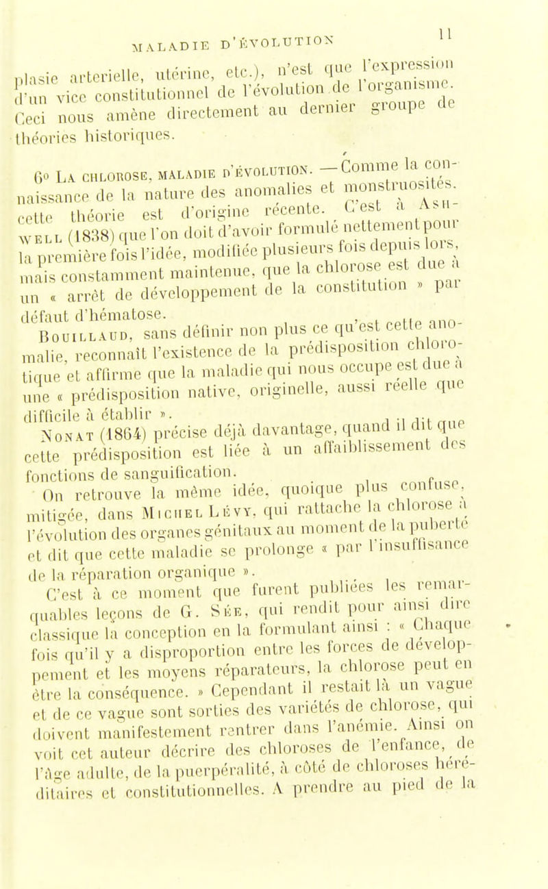 DiaSie artérielle, utérine, etc.), n'est que l'expression v, constitutionnel de l'évolution de l'organ»me Ceci nous amène directement au dernier groupe de théories historiques. t G» La chlobose, maladie d'évolution. -Com™^1^° naissance de la nature des anomalies et monstruosité*, cette théorie est d'origine récente. Lest a ash- i ( 838) que l'on doit d'avoir formulé nettementpour mais constamment maintenue, que la chlorose est due i un « arrêt de développement de la constitution » pai défaut d'hématose. ■• Bouillaud, sans définir non plus ce qu est cette ano malie reconnaît l'existence de la prédisposition chloro- ticrue et affirme que la maladie qui nous occupe es due a une « prédisposition native, originelle, aussi réelle que difficile à établir ». , ., ... Nonat (18G4) précise déjà davantage, quand il dit que cette prédisposition est liée à un affaiblissement des fonctions de sanguification. On retrouve la même idée, quoique plus confuse, mitigée, dans M.ciielLévy, qui rattache la chlorose a l'évolution des organes génitaux au moment de la puberté et dit que cette maladie se prolonge « par 1 insuffisance de la réparation organique ». _ C'est à ce moment que furent publiées les remar- quables leçons de G. Sée, qui rendit pour ainsi dire classique la conception en la formulant ainsi : « Chaque fois qu'il y a disproportion entre les forces de dévelop- pement et les moyens réparateurs, la chlorose peut en être la conséquence. » Cependant il restait la un vague el de ce vague sont sorties des variétés de chlorose, qui doivent manifestement rentrer dans l'anémie. Ainsi on voit cet auteur décrire des chloroses de 1 enfance, de l'âge adulte, de la puerpéralité, à côté de chloroses héré- ditaires et constitutionnelles. A prendre au pied de la