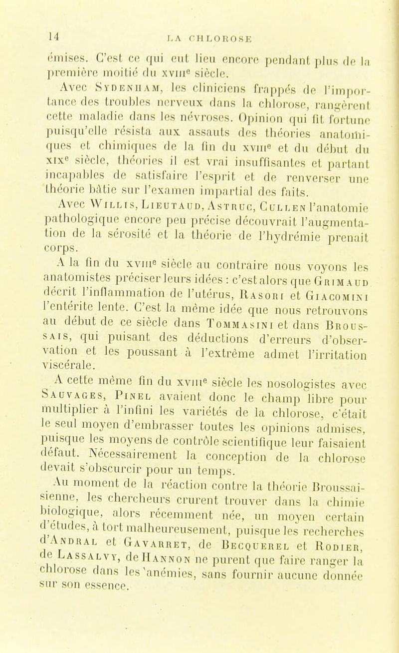 M I, A C H OSE émises. C'esl ce qui eut lieu encore pendant plus de la première moi lié du xvme siècle. Avec Sydenham, les cliniciens frappés de l'impor- tance des troubles nerveux dans la chlorose, rangèrenl cetLe maladie dans les névroses. Opinion qui lit fortune puisqu'elle résista aux assauts des théories anatomi- ques et chimiques de la lin du xvin« et du début du xixe siècle, théories il est vrai insuffisantes et partant incapables de satisfaire l'esprit et de renverser une théorie bâtie sur l'examen impartial des faits. Avec Willis, Lieutaud, Astruc, CuLLENl'analomie pathologique encore peu précise découvrait l'augmenta- tion de la sérosité et la théorie de l'hydrémie prenait corps. A la tin du xviue siècle au contraire nous voyons les anatomistes préciser leurs idées : c'estalors que Grimaud décrit l'inflammation de l'utérus, Rasori et Giacomini l'entérite lente. C'est la même idée que nous retrouvons au début de ce siècle dans Tommàsini et dans Brous- sais, qui puisant des déductions d'erreurs d'obser- vation et les poussant à l'extrême admet l'irritation viscérale. ^ A cette même fin du xvine siècle les nosologistes avec Sauvages, Pinel avaient donc le champ libre pour multiplier à l'infini les variétés de la chlorose, c'était le seul moyen d'embrasser toutes les opinions admises, puisque les moyens de contrôle scientifique leur faisaient défaut. Nécessairement la conception de la chlorose devait s'obscurcir pour un temps. Au moment de la réaction contre la théorie Broussai- sienne, les chercheurs crurent trouver dans la chimie biologique, alors récemment née, un moyen certain d études, à tort malheureusement, puisque les recherches c'Andral et Gavarret, de Becquerel et Robier. de Lassalvy, deHannon ne purent que faire ranger la chlorose dans les'anémies, sans fournir aucune donnée sur son essence.