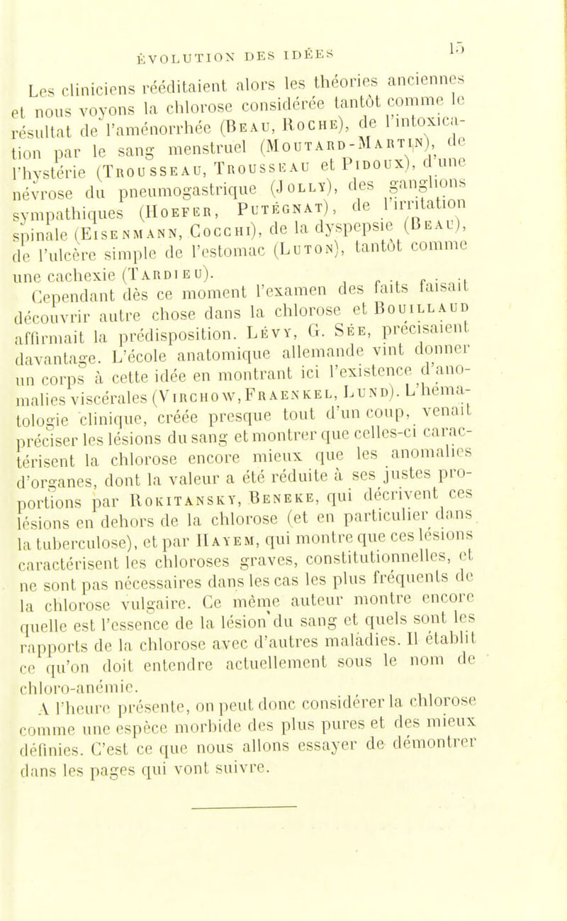 ÉVOLUTION DES IDÉES 1-» Les cliniciens rééditaient alors les théories anciennes et nous voyons la chlorose considérée tantôt comme le résultat de l'aménorrhée (Beau, Roche), de 1 intoxica- tion par le sang menstruel (Moutard-Marti,n) d. l'hystérie (Trousseau, Trousseau et Pidoux), d une névrose du pneumogastrique (Jolly), des ganglions sympathiques (Ho™, Putégnat), de 1 irritaion spinale (Eisenmann, Cocchi), de la dyspepsie (Beau), de l'ulcère simple de l'estomac (Luton), tantôt comme une cachexie (Tardieu). . Cependant dès ce moment l'examen des faits faisait découvrir autre chose dans la chlorose et Bouillaud affirmait la prédisposition. Lévy, G. Sée, précisaient davantage. L'école anatomique allemande vint donner un corps à cette idée en montrant ici l'existence d ano- malies viscérales (Virchow,Fraenkel, Lund). L héma- tologie clinique, créée presque tout d'un coup, venait préciser les lésions du sang et montrer que celles-ci carac- térisent la chlorose encore mieux que les anomalies d'organes, dont la valeur a été réduite à ses justes pro- portions par Rokitansky, Beneke, qui décrivent ces lésions en dehors de la chlorose (et en particulier dans la tuberculose), et par IIayem, qui montre que ces lésions caractérisent les chloroses graves, constitutionnelles, et ne sont pas nécessaires dans les cas les plus fréquents de la chlorose vulgaire. Ce même auteur montre encore quelle est l'essence de la lésion du sang et quels sont les rapports de la chlorose avec d'autres maladies. Il établit ce qu'on doit entendre actuellement sous le nom de chloro-anémie. A l'heure présente, on peut donc considérer la chlorose comme une espèce morbide des plus pures et des mieux définies. C'est ce que nous allons essayer de démontrer dans les pages qui vont suivre.