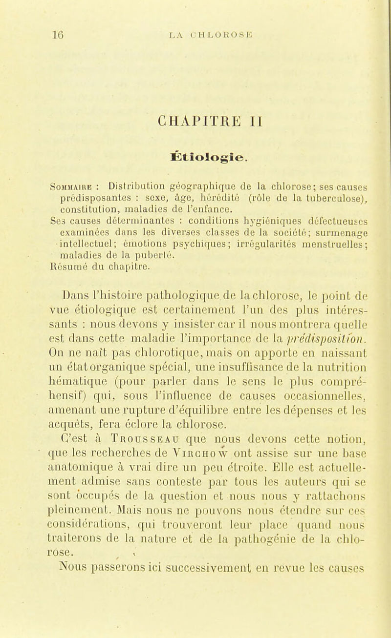 CHAPITRE II Étiologïe. Sommaire : Distribution géographique de la chlorose; ses causes prédisposantes : sexe, âge, hérédité (rôle de la tuberculose), constitution, maladies de l'enfance. Ses causes déterminantes : conditions hygiéniques défectueuses examinées dans les diverses classes de la société; surmenage intellectuel; émotions psychiques; irrégularités menstruelles; maladies de la puberté. Résumé du chapitre. Dans l'histoire pathologique de la chlorose, le point de vue étiologique est certainement l'un des plus intéres- sants : nous devons y insister car il nous montrera quelle est dans cette maladie l'importance de la prédisposition. On ne naît pas chlorotique, mais on apporte en naissant un état organique spécial, une insuffisance de la nutrition hématique (pour parler dans le sens le plus compré- hensif) qui, sous l'influence de causes occasionnelles, amenant une rupture d'équilibre entre les dépenses et les acquêts, fera eclore la chlorose. C'est à Trousseau que nous devons cette notion, que les recherches de Virchow ont assise sur une hase anatomique à vrai dire un peu étroite. Elle est actuelle- ment admise sans conteste par tous les auteurs qui se sont occupés de la question et nous nous y rattachons pleinement. Mais nous ne pouvons nous étendre sur ces considérations, qui trouveront leur place quand nous traiterons de la nature et de la pathogénie de la chlo- rose. t » Nous passerons ici successivement en revue les causes