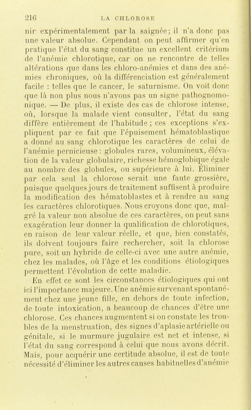 nir expérimentalement parla saignée; il n'a donc pas une valeur absolue. Cependant on peut affirmer qu'en pratique l'état du sang constitue un excellent critérium de l'anémie chlorotique, car on ne rencontre de telles altérations que dans les chloro-anémies et dans des ané- mies chroniques, où la différenciation est généralement facile : telles que le cancer, le saturnisme. On voit donc que là non plus nous n'avons pas un signe pathognomo- nique. — De plus, il existe des cas de chlorose intense, où, lorsque la malade vient consulter, l'état du sang diffère entièrement de l'habitude; ces exceptions s'ex- pliquent par ce fait que l'épuisement hématoblastique a donné au sang chlorotique les caractères de celui de l'anémie pernicieuse : globules rares, volumineux, éléva- tion de la valeur globulaire, richesse hémoglobique égale au nombre des globules, ou supérieure à lui. Éliminer par cela seul la chlorose serait une faute grossière, puisque quelques jours de traitement suffisent à produire la modification des hématoblastes et à rendre au sang les caractères chlorotiques. Nous croyons donc que, mal- gré la valeur non absolue de ces caractères, on peut sans exagération leur donner la qualification de chlorotiques. en raison de leur valeur réelle, et que, bien constatés, ils doivent toujours faire rechercher, soit la chlorose pure, soit un hybride de celle-ci avec une autre anémie, chez les malades, où l'âge et les conditions étiologiques permettent l'évolution de cette maladie. En effet ce sont les circonstances étiologiques qui ont ici l'importance majeure. Une anémie survenant spontané- ment chez une jeune fille, en dehors de toute infection, de toute intoxication, a beaucoup de chances d'être une chlorose. Ces chances augmentent si on constate les trou- bles de la menstruation, des signes d'aplasie artérielle ou génitale, si le murmure jugulaire est net et intense, si l'état du sang correspond à celui que nous avons décrit. Mais, pour acquérir une certitude absolue, il est de toute nécessité d'éliminer les autres causes habituelles d'anémie