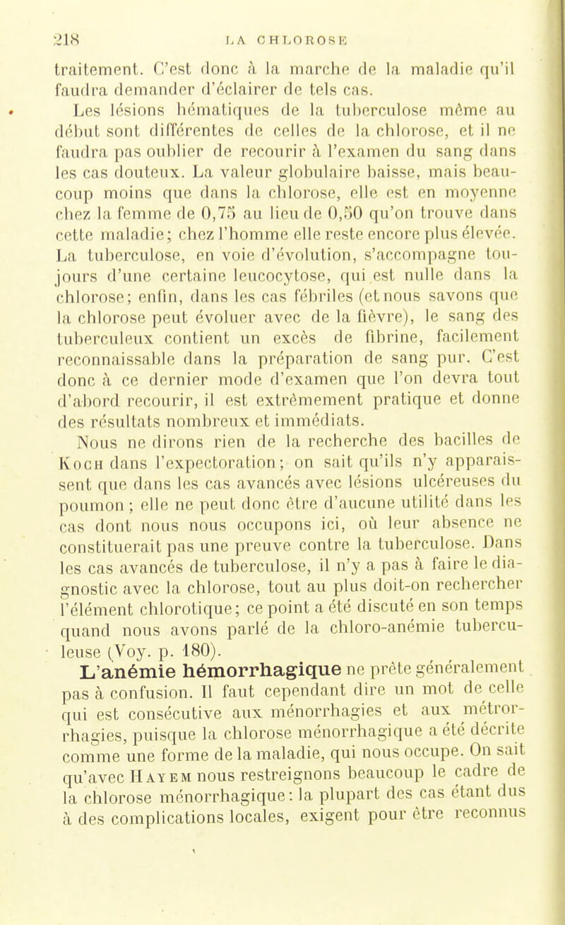 traitement. C'est donc à la marche de la maladie qu'il faudra demander d'éclairer de tels cas. Les lésions hématiques de la tuberculose môme au début sont différentes de celles de la chlorose, et il ne faudra pas oublier de recourir à l'examen du sang dans les cas douteux. La valeur globulaire baisse, mais beau- coup moins que dans la chlorose, elle est en moyenne chez la femme de 0,75 au lieu de 0,50 qu'on trouve dans cette maladie; chez l'homme elle reste encore plus élevée. La tuberculose, en voie d'évolution, s'accompagne tou- jours d'une certaine leucocytose, qui est nulle dans la chlorose; enfin, dans les cas fébriles (etnous savons que la chlorose peut évoluer avec de la fièvre), le sang des tuberculeux contient un excès de fibrine, facilement reconnaissable dans la préparation de sang pur. C'est donc cà ce dernier mode d'examen que l'on devra tout d'abord recourir, il est extrêmement pratique et donne des résultats nombreux et immédiats. Nous ne dirons rien de la recherche des bacilles de Koch dans l'expectoration; on sait qu'ils n'y apparais- sent que dans les cas avancés avec lésions ulcéreuses du poumon ; elle ne peut donc être d'aucune utilité dans les cas dont nous nous occupons ici, où leur absence ne constituerait pas une preuve contre la tuberculose. Dans les cas avancés de tuberculose, il n'y a pas à faire le dia- gnostic avec la chlorose, tout au plus doit-on rechercher l'élément chlorotique; ce point a été discuté en son temps quand nous avons parlé de la chloro-anémie tubercu- leuse (Voy. p. 180). L'anémie hémorrhagique ne prête généralement pas à confusion. Il faut cependant dire un mot de celle qui est consécutive aux ménorrhagies et aux métror- rhagies, puisque la chlorose ménorrhagique a été décrite comme une forme de la maladie, qui nous occupe. On sait qu'avec H ayem nous restreignons beaucoup le cadre de la chlorose ménorrhagique: la plupart des cas étant dus à des complications locales, exigent pour être reconnus