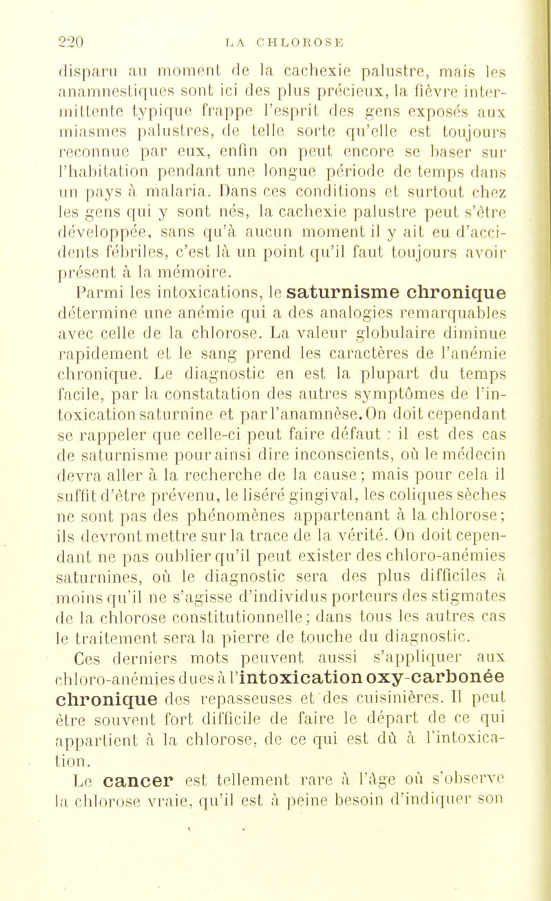 disparu au moment do la cachexie palustre, mais les anamnestiques sont ici des plus précieux, la fièvre inter- mittente typique frappe l'esprit des gens exposés aux miasmes palustres, de telle sorte qu'elle esl toujours reconnue par eux, enfin on peut encore se baser sur l'habitation pendant une. longue période de temps dans un pays à malaria. Dans ces conditions et surtout chez les gens qui y sont nés, la cachexie palustre peut s'être développée, sans qu'à aucun moment il y ait eu d'acci- dents fébriles, c'est là un point qu'il faut toujours avoir présent à la mémoire. Parmi les intoxications, le saturnisme chronique détermine une anémie qui a des analogies remarquables avec celle de la chlorose. La valeur globulaire diminue rapidement et le sang prend les caractères de l'anémie chronique. Le diagnostic en est la plupart du temps facile, par la constatation des autres symptômes de l'in- toxication saturnine et parl'anamnèse.On doit cependant se rappeler que celle-ci peut faire défaut : il est des cas de saturnisme pour ainsi dire inconscients, où le médecin devra aller à la recherche de la cause; mais pour cela il suffît d'être prévenu, le liséré gingival, les coliques sèches ne sont pas des phénomènes appartenant à la chlorose; ils devront mettre sur la trace de la vérité. On doit cepen- dant ne pas oublier qu'il peut exister des chloro-anémies saturnines, où le diagnostic sera des plus difficiles à moins qu'il ne s'agisse d'individus porteurs des stigmates de la chlorose constitutionnelle; dans tous les autres cas le traitement sera la pierre de touche du diagnostic. Ces derniers mots peuvent aussi s'appliquer aux chloro-anémies dues à l'intoxication oxy-carbonée Chronique des repasseuses et des cuisinières. 11 peut être souvent fort difficile de faire le départ de ce qui appartient à la chlorose, de ce qui est dù à l'intoxica- tion. Le cancer est tellement rare à l'âge où s'observe la chlorose vraie, qu'il est à peine besoin d'indiquer son