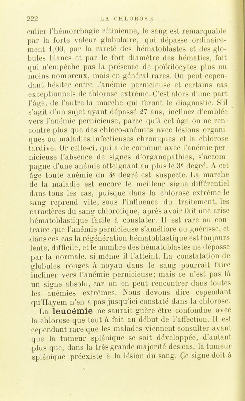 culier l'hémorrhagie rétinienne, le sang est remarquable par la forte valeur globulaire, qui dépasse ordinaire- ment 4,00, par la rareté des hématoblastes et des glo- bules blancs et par le fort diamètre des hématies, fait qui n'empêche pas la présence de poïkilocytes plus ou moins nombreux, mais en général rares. On peut cepen- dant hésiter entre l'anémie pernicieuse et certains cas exceptionnels de chlorose extrême. C'est alors d'une part l'âge, de l'autre la marche qui feront le diagnostic. S'il s'agit d'un sujet ayant dépassé 27 ans, inclinez d'emblée vers l'anémie pernicieuse, parce qu'à cet âge on ne ren- contre plus que des chloro-anémies avec lésions organi- ques ou maladies infectieuses chroniques et la chlorose tardive. Or celle-ci, qui a de commun avec l'anémie per- nicieuse l'absence de signes d'organopathies, s'accom- pagne d'une anémie atteignant au plus le 3e degré. A cet âge toute anémie du 4e degré est suspecte. La marche de la maladie est encore le meilleur signe différentiel dans tous les cas, puisque dans la chlorose extrême le sang reprend vite, sous l'influence du traitement, les caractères du sang chlorotique, après avoir fait une crise hématoblastique facile à constater. Il est rare au con- traire que l'anémie pernicieuse s'améliore ou guérisse, et dans ces cas la régénération hématoblastique est toujours lente, difficile, et le nombre des hématoblastes ne dépasse par la normale, si même il l'atteint. La constatation de globules rouges à noyau dans le sang pourrait faire incliner vers l'anémie pernicieuse; mais ce n'est pas là un signe absolu, car on en peut rencontrer dans toutes les anémies extrêmes. JNous devons dire cependant qu'Hayem n'en a pas jusqu'ici constaté dans la chlorose. La leucémie ne saurait guère être confondue avec la chlorose que tout à fait au début de l'affection. Il est cependant rare que les malades viennent consulter a va ni que la tumeur splénique se soit développée, d'autant plus que, dans la très grande majorité des cas, la tumeur splénique préexiste à la lésion du sang. Çe signe doit à