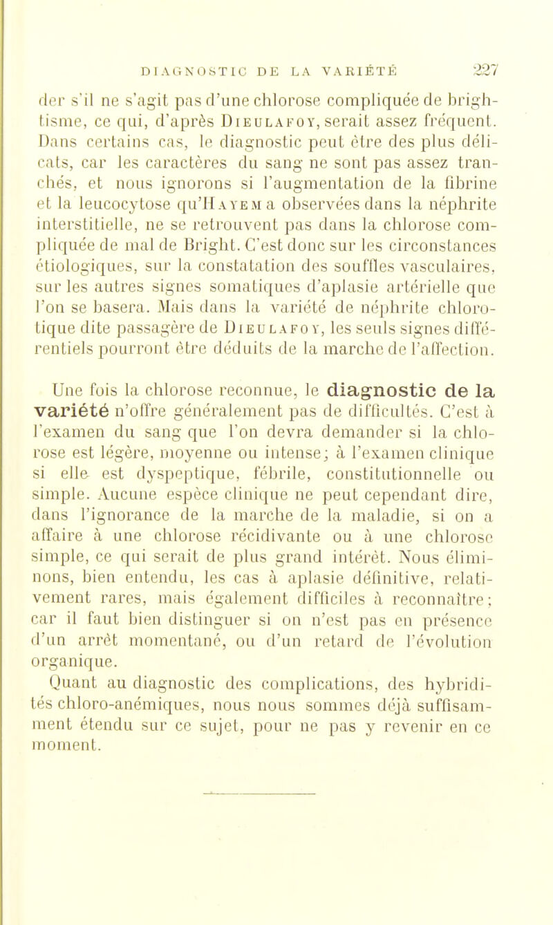 der s'il ne s'agit pas d'une chlorose compliquée de brigh- lisme, ce qui, d'après Dieulafoy, serait assez fréquent. Dans certains cas, le diagnostic peut être des plus déli- rât», car les caractères du sang ne sont pas assez tran- chés, et nous ignorons si l'augmentation de la fibrine et la leucocytose qu'il a ye m a observées dans la néphrite interstitielle, ne se retrouvent pas dans la chlorose com- pliquée de mal de Bright. C'est donc sur les circonstances étiologiques, sur la constatation des souffles vasculaires, sur les autres signes somatiques d'aplasie artérielle que l'on se basera. Mais dans la variété de néphrite chloro- tique dite passagère de Dieulafoy, les seuls signes diffé- rentiels pourront être déduits de la marche de l'affection. Une fois la chlorose reconnue, le diagnostic de la variété n'offre généralement pas de difficultés. C'est à l'examen du sang que l'on devra demander si la chlo- rose est légère, moyenne ou intense; à l'examen clinique si elle est dyspeptique, fébrile, constitutionnelle ou simple. Aucune espèce clinique ne peut cependant dire, dans l'ignorance de la marche de la maladie, si on a affaire à une chlorose récidivante ou à une chlorose simple, ce qui serait de plus grand intérêt. Nous élimi- nons, bien entendu, les cas à aplasie définitive, relati- vement rares, mais également difficiles à reconnaître; car il faut bien distinguer si on n'est pas en présence d'un arrêt momentané, ou d'un retard de l'évolution organique. Quant au diagnostic des complications, des hybridi- tés chloro-anémiques, nous nous sommes déjà suffisam- ment étendu sur ce sujet, pour ne pas y revenir en ce moment.