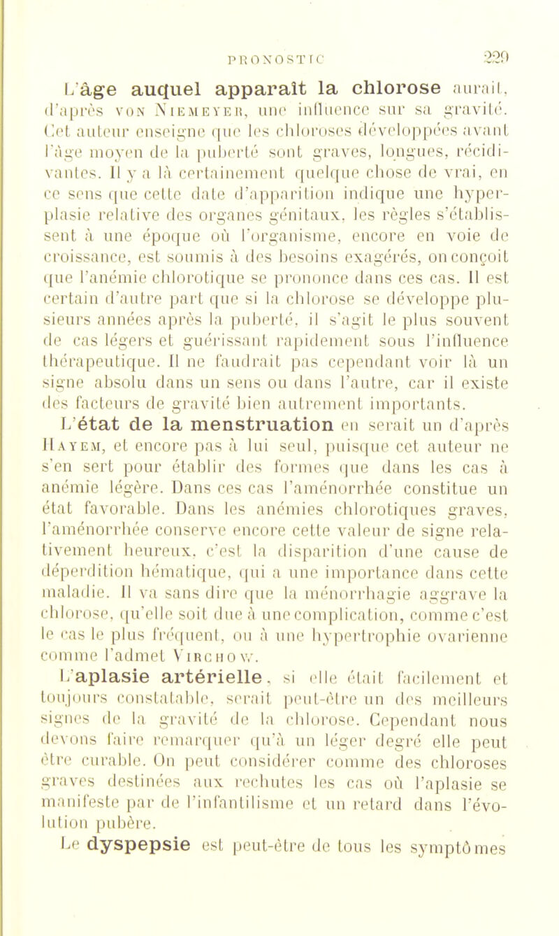 p ronost rc ■_>OI | L'âge auquel apparaît la chlorose aurait, d'après von Nikmeyeb, une influence sur sa gravité. Cel auteur enseigne que les chloroses développées avant l'âge moyen de la puberté sont graves, longues, récidi- vantes. 11 y a là certainement quelque chose de vrai, en ce sens que celte date d'apparition indique une hyper- plasie relative des organes génitaux, les règles s'établis- sent à une époque où l'organisme, encore en voie de croissance, est soumis à des besoins exagérés, on conçoit que l'anémie chlorotique se prononce dans ces cas. 11 est certain d'autre part que si la chlorose se développe plu- sieurs années après la puberté, il s'agit le plus souvent de cas légers et guérissant rapidement sous l'influence thérapeutique. 11 ne faudrait pas cependant voir là un signe absolu dans un sens ou dans l'autre, car il existe des facteurs de gravité bien autrement importants. L'état de la menstruation en serait un d'après Hayem, et encore pas à lui seul, puisque cet auteur ne s'en sert pour établir des formes que dans les cas à anémie légère. Dans ces cas l'aménorrhée constitue un état favorable. Dans les anémies chlorotiques graves, l'aménorrhée conserve encore celte valeur de signe rela- tivement heureux, c'est la disparition d'une cause de déperdition hématique, qui a une importance dans celle maladie. Il va sans dire que la ménorrhagie aggrave la chlorose, qu'elle soit due à une complication, comme c'est le i'as le plus fréquent, ou à mu' hypertrophie ovarienne comme l'admet Virchow. l/aplasie artérielle, si elle était facilement et toujours constatable, serait peut-être un des meilleurs signes de In gravité île la chlorose. Cependant nous devons l'aire remarquer qu'à un léger degré elle peut être curable. On peut considérer comme des chloroses graves destinées aux rechutes les cas où l'aplasie se manifeste par de l'infantilisme et un retard dans l'évo- lution pubère. Le dyspepsie est peut-être de tous les symptômes