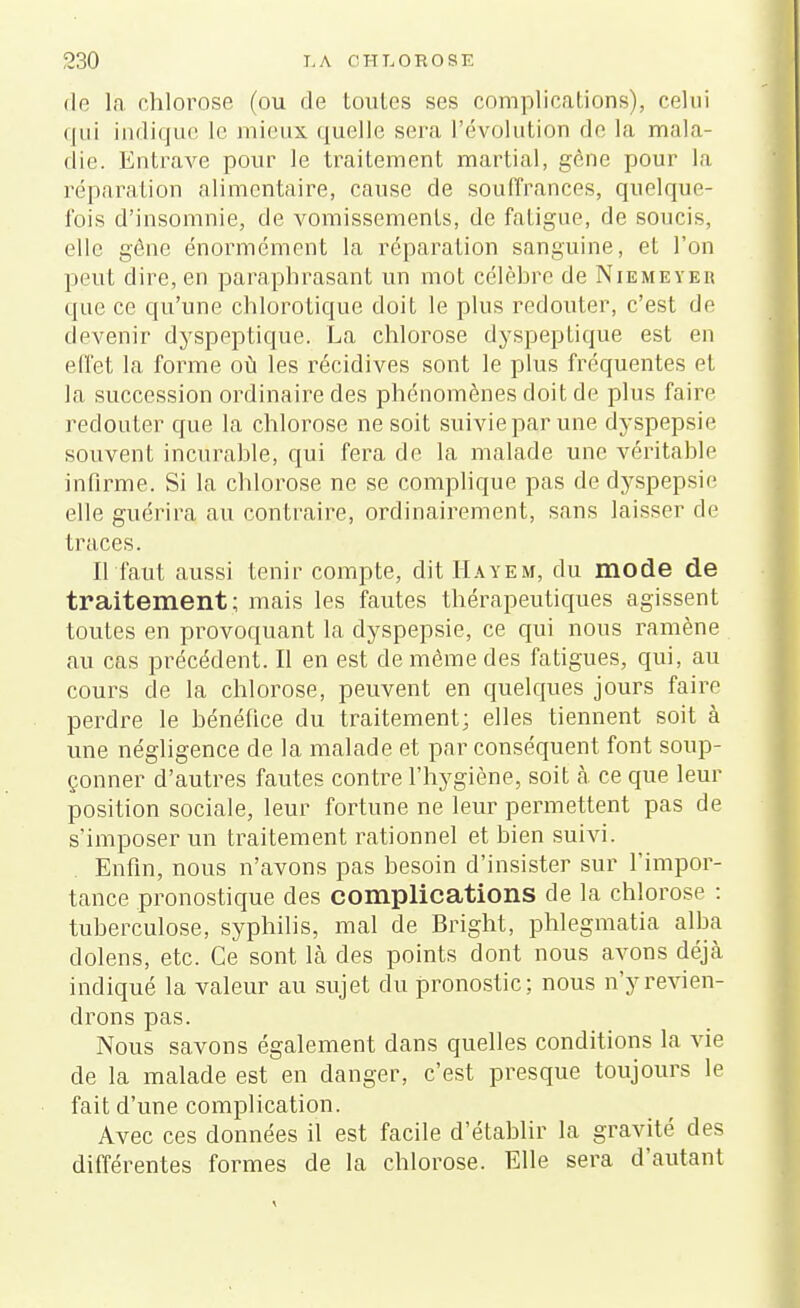 de là chlorose (ou de toutes ses complications), celui qui indique le mieux quelle sera l'évolution de la mala- die. Entrave pour le traitement martial, gène pour la réparation alimentaire, cause de souffrances, quelque- fois d'insomnie, de vomissements, de fatigue, de soucis, elle gêne énormément la réparation sanguine, et l'on peut dire, en paraphrasant un mot célèbre de Niemeyeu que ce qu'une chlorotique doit le plus redouter, c'est de devenir dyspeptique. La chlorose dyspeptique est en effet la forme où les récidives sont le plus fréquentes et la succession ordinaire des phénomènes doit de plus faire redouter que la chlorose ne soit suivie par une dyspepsie souvent incurable, qui fera de la malade une véritable infirme. Si la chlorose ne se complique pas de dyspepsie elle guérira au contraire, ordinairement, sans laisser de traces. Il faut aussi tenir compte, dit Hayem, du mode de traitement; mais les fautes thérapeutiques agissent toutes en provoquant la dyspepsie, ce qui nous ramène au cas précédent. Il en est de même des fatigues, qui, au cours de la chlorose, peuvent en quelques jours faire perdre le bénéfice du traitement; elles tiennent soit à une négligence de la malade et par conséquent font soup- çonner d'autres fautes contre l'hygiène, soit à ce que leur position sociale, leur fortune ne leur permettent pas de s'imposer un traitement rationnel et bien suivi. Enfin, nous n'avons pas besoin d'insister sur l'impor- tance pronostique des complications de la chlorose : tuberculose, syphilis, mal de Bright, phlegmatia alba dolens, etc. Ce sont là des points dont nous avons déjà indiqué la valeur au sujet du pronostic; nous n'y revien- drons pas. Nous savons également dans quelles conditions la vie de la malade est en danger, c'est presque toujours le fait d'une complication. Avec ces données il est facile d'établir la gravité des différentes formes de la chlorose. Elle sera d'autant