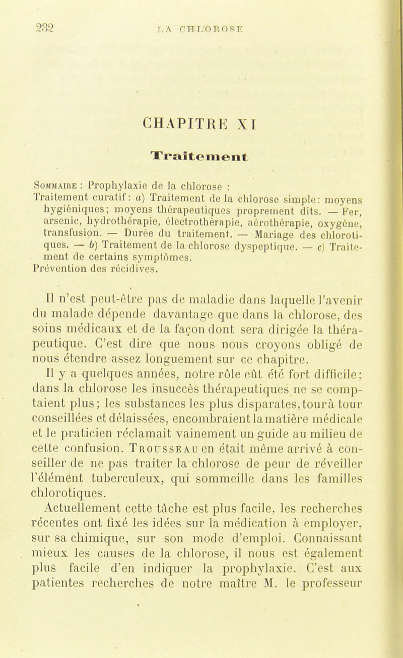 CHAPITRE XI Traitement Sommaire : Prophylaxie de la chlorose : Traitement curatif : a) Traitement de la chlorose simple: moyens hygiéniques; moyens thérapeutiques proprement dits. — Fer, arsenic, hydrothérapie, électrothérapie, aôrothérapie, oxygène, transfusion. — Durée du traitement. — Mariage des chloroti- ques. — b) Traitement de la chlorose dyspeptique. — c) Traite- ment de certains symptômes. Prévention des récidives. Il n'est peut-être pas rie maladie dans laquelle l'avenir du malade dépende davantage que dans la chlorose, des soins médicaux et de la façon dont sera dirigée la théra- peutique. C'est dire que nous nous croyons obligé de nous étendre assez longuement sur ce chapitre. Il y a quelques années, notre rôle eût été fort difficile: dans la chlorose les insuccès thérapeutiques ne se comp- taient plus; les substances les plus disparates,tourà tour conseillées et délaissées, encombraient la matière médicale et le praticien réclamait vainement un guide au milieu de cette confusion. Trousseau en était même arrivé à con- seiller de ne pas traiter la chlorose de peur de réveiller l'élément tuberculeux, qui sommeille dans les familles chl orotiques. Actuellement cette tâche est plus facile, les recherches récentes ont fixé les idées sur la médication à employer, sur sa chimique, sur son mode d'emploi. Connaissant mieux les causes de la chlorose, il nous est également plus facile d'en indiquer la prophylaxie. C'est aux patientes recherches de notre maître M. le professeur