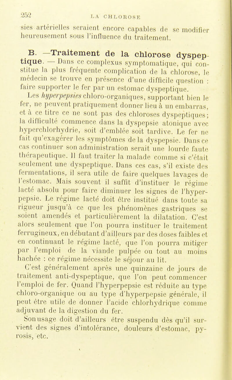 sies artérielles seraient encore capables de se modifier heureusement sous l'influence du traitement. B. -Traitement de la chlorose dyspep- tique. — Dans ce complexus symptomatique, qui con- stitue la plus fréquente complication de la chlorose, le médecin se trouve en présence d'une difficile question : faire supporter le fer par un estomac dyspeptique. Les hyperpepsips ch]oro-organiques, supportant bien le fer, ne peuvent pratiquement donner lieu à un embarras, et à ce titre ce ne sont pas des chloroses dyspeptiques; la difficulté commence dans la dyspepsie atonique avec hyperchlorhydrie, soit d'emblée soit tardive. Le fer ne fait qu'exagérer les symptômes delà dyspepsie. Dans ce cas continuer son administration serait une lourde faute thérapeutique. 11 faut traiter la malade comme si c'était seulement une dyspeptique. Dans ces cas, s'il existe des fermentations, il sera utile de faire quelques lavages de l'estomac. Mais souvent il suffit d'instituer le régime lacté absolu pour faire diminuer les signes de l'hyper- pepsie. Le régime lacté doit être institué dans toute sa rigueur jusqu'à ce que les phénomènes gastriques se soient amendés et particulièrement la dilatation. C'est alors seulement que l'on pourra instituer le traitement ferrugineux, en débutant d'ailleurs par des doses faibles et en continuant le régime lacté, que l'on pourra mitiger par l'emploi de la viande pulpée ou tout au moins hachée : ce régime nécessite le séjour au lit. C'est généralement après une quinzaine de jours de traitement anti-dyspeptique, que l'on peut commencer l'emploi de fer. Quand l'hyperpepsie est réduite au type chloro-organique ou au type d'hyperpepsie générale, il peut être utile de donner l'acide chlorhydrique comme adjuvant de la digestion du fer. Son usage doit d'ailleurs être suspendu dès qu'il sur- vient des signes d'intolérance, douleurs d'estomac, py- rosis, etc.