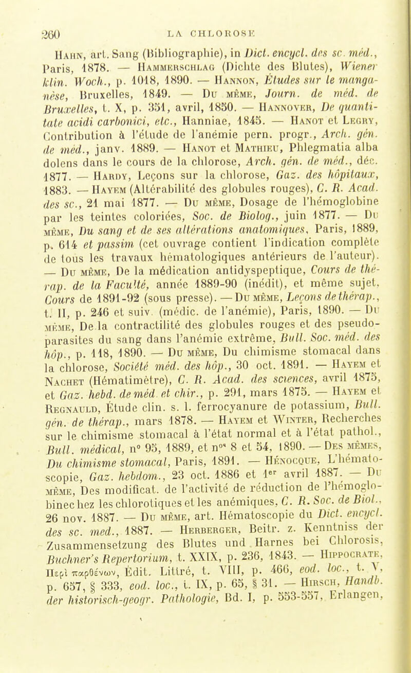 Hahn, art. Sang (Bibliographie), in Dicl. encycl. des se. méd., Paris, 4878. — Hammehschlag (Dichte des Blutes), Wiener Min. Woch., p. 1018, 1890. — Hannon, Études sur le manga- nèse, Bruxelles, 1849. — Du même, Journ. de méd. de Bruxelles, t. X, p. 351, avril, 1850. — Hannover, De quanti- tate acidi carbonici, etc., Hanniae, 1845. — Hanot et Legry, Contribution à l'étude de l'anémie pern. progr., Arcli. gén. de méd., janv. 1889. — Hanot et Mathieu, Phlegmatia alba dolens dans le cours de la chlorose, Arch. gén. de méd., déc. 1877. — Hardy, Leçons sur la chlorose, Gaz. des hôpitaux, 4883. — Hayem (Altérabilité des globules rouges), G. R. Acad. des se, 21 mai 1877. — Du même, Dosage de l'hémoglobine par les teintes coloriées, Soc. de Biolog., juin 1877. — Du même, Du sang et de ses altérations anatomiques, Paris, 1889, p. 614 et passim (cet ouvrage contient l'indication complète de tous les travaux hèmatologiques antérieurs de l'auteur). Du même, De la médication antidyspeptique, Cours de thé- rap. de la Faculté, année 1889-90 (inédit), et même sujet. Cours de 1891-92 (sous presse).—Du même, Leçons de thérap., t. II, p. 246 et suiv. (médic. de l'anémie), Paris, 1890. — Dr même, De la contractilité des globules rouges et des pseudo- parasites du sang dans l'anémie extrême, Bull. Soc. méd. des hôp., p. H8, 1890. — Du même, Du chimisme stomacal dans la chlorose, Société méd. des hôp., 30 oct. 1891. — Hayem et Nachet (Hémalimètre), G. B. Acad. des sciences, avril 1875, et Gaz. hebd. de méd. et chir., p. 291, mars 1875. — Hayem el Begnauld, Étude clin. s. 1. ferrocyanure de potassium, Bull, gén. de thérap., mars 1878. — Hayem et Winter, Becherches sur le chimisme stomacal à l'état normal et à l'état pathol., Bull, médical, n° 95, 1889, et n°< 8 et 54, 1890. — Des mêmes, Du chimisme stomacal, Paris, 1891. — Héxocque, L'hemato- scopie, Gaz. hebdom., 23 oct. 1886 et 1 avril 1887. - Du même, Des modificat. de l'activité de réduction de l'hemoglo- binechez leschlorotiquesetles anémiques. C. R.Soc. deBiol.. 26 nov 1887. — Du même, art. Hématoscopie du Dict. encycl. des se. med., 1887. — Herberger, Beitr. z. Kenntniss der Zusammensetzung des Blutes und Harnes bei Chlorosis, Buchner's Répertoriai, t. XXIX, p. 236, 1843. - Hippocratk. IUpl TtapôÉvo.v, Èdit. Littré, t. VIII, p. 466, eod. loc, t. Y, p. 657, S 333, eod. loc, l. IX, p. 65, I 31. - Hirsch, Uandb. der historisch-geoqr. Pathologie, Bd. I, p. 553-557, Erlangen,