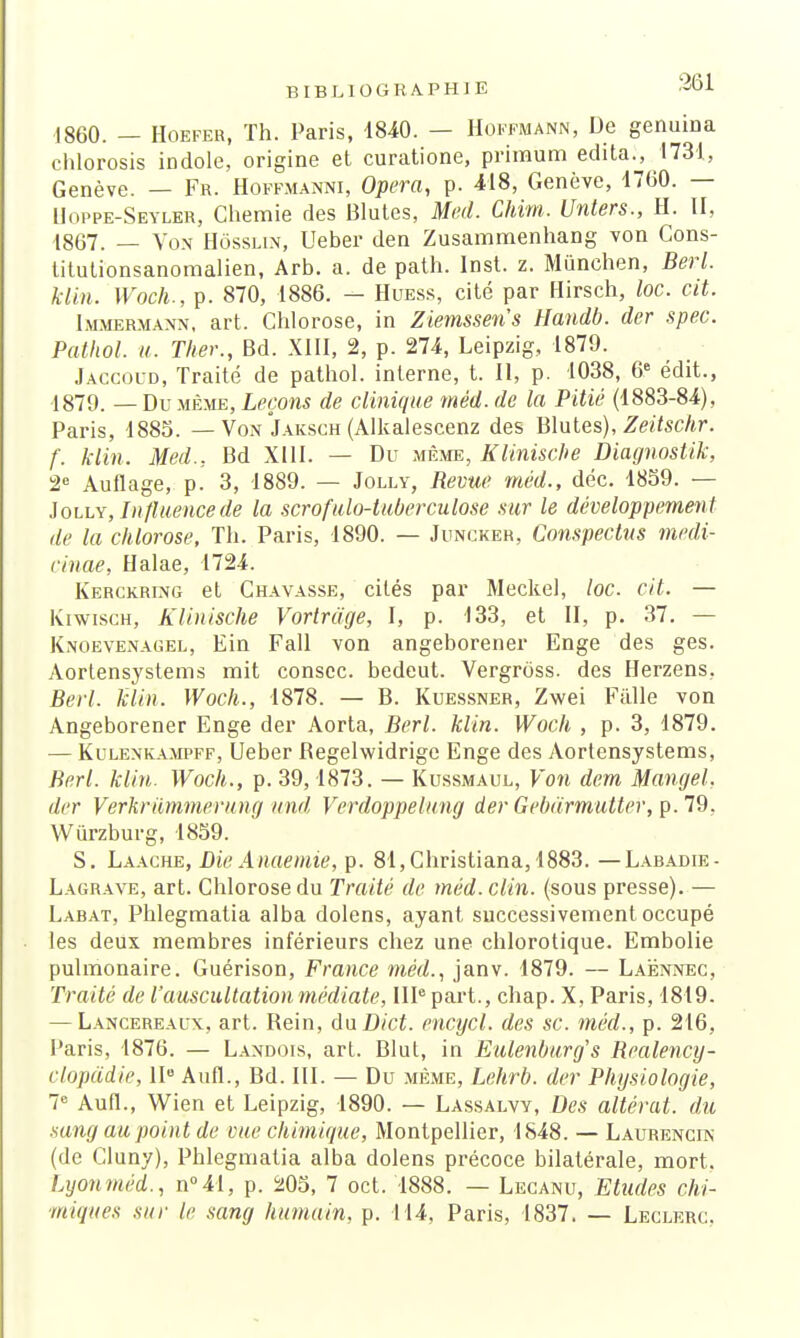 1860. — Hoefer, Th. Paris, 1840. — Hoffmann, De genuina chlorosis iDdole, origine et curatione, prinaum édita., 1731, Genève. — Fr. Hoffmanni, Opéra, p. 418, Genève, 1700. — Uoppe-Seyler, Chemie des Blutes, Med. Chim. Unters., H. II, 1867. — Von Hôsslin, Ueber den Zusammenhang von Cons- titutionsanomalien, Arb. a. de path. Inst. z. Mûnchen, Berl. klin. Woch., p. 870, 1886. - Huess, cité par Hirsch, loc. cit. Immermann, art. Chlorose, in Ziemssens Handb. dcr spec. Pathol. u. Ther., Bd. XIII, 2, p. 274, Leipzig, 1879. Jaccoud, Traité de pathol. interne, t. Il, p. 1038, 6e édit., 1879. _ Du même, Leçons de clinique mêd. de la Pitié (1883-84), Paris, 1885. — Von Jaksch (Alkalescenz des Blutes), Zeitschr. f. klin. Med., Bd XIII. — Du même, Klinische Diagnostik, 2e Auflage, p. 3, 1889. — Jolly, Revue méd., déc. 1859. — Jolly, Influence de la scrofulo-tuberculose sur le développement de la chlorose, Th. Paris, 1890. — Juncker, Conspectus medi- cinae, Halae, 1724. Kerckrlng et Chavasse, cités par Meckel, loc. cit. — Kiwisch, Klinische Vortrdge, I, p. 133, et II, p. 37. — Knoevenagel, Ein Fall von angeborener Enge des ges. Aortensystems mit conscc. bedeut. Vergrôss. des Herzens, Berl. klin. Woch., 1878. — B. Kuessner, Zwei Fâlle von Angeborener Enge der Aorta, Berl. klin. Woch , p. 3, 1879. — Kulenkampff, Ueber Regelwidrigc Enge des Aortensystems, Berl. klin. Woch., p. 39,1873. — Kussmaul, Von dem Mangel, der Verkriimmerung und Verdoppelung der Gebdrmutter, p. 79. Wûrzburg, 1859. S. Laache, DieAnaemie, p. 81,Christiana, 1883. —Labadie- Lagrave, art. Chlorose du Traité de méd. clin, (sous presse). — Labat, Phlegmatia alba dolens, ayant successivement occupé les deux membres inférieurs chez une chlorotique. Embolie pulmonaire. Guérison, France méd., janv. 1879. — Laënnec, Traité de l'auscultation médiate, IIIe part., chap. X, Paris, 1819. — Lancereaux, art. Rein, du Dict. enctjcl. des se. méd., p. 216, Paris, 1876. — Landois, art. Blut, in Eulenburg's Realency- clopddie, IIe Aufl., Bd. III. — Du même, Lehrb. der Physiologie, Ie Aufl., Wien et Leipzig, 1890. — Lassalvy, Des altérât, du sang au point de vue chimique, Montpellier, 1848. — Laurencin (de Cluny), Phlegmatia alba dolens précoce bilatérale, mort. Lyonméd., n°41, p. 205, 7 oct. 1888. — Lecanu, Etudes chi- miques sur le sang humain, p. 114, Paris, 1837. — Leclerc.