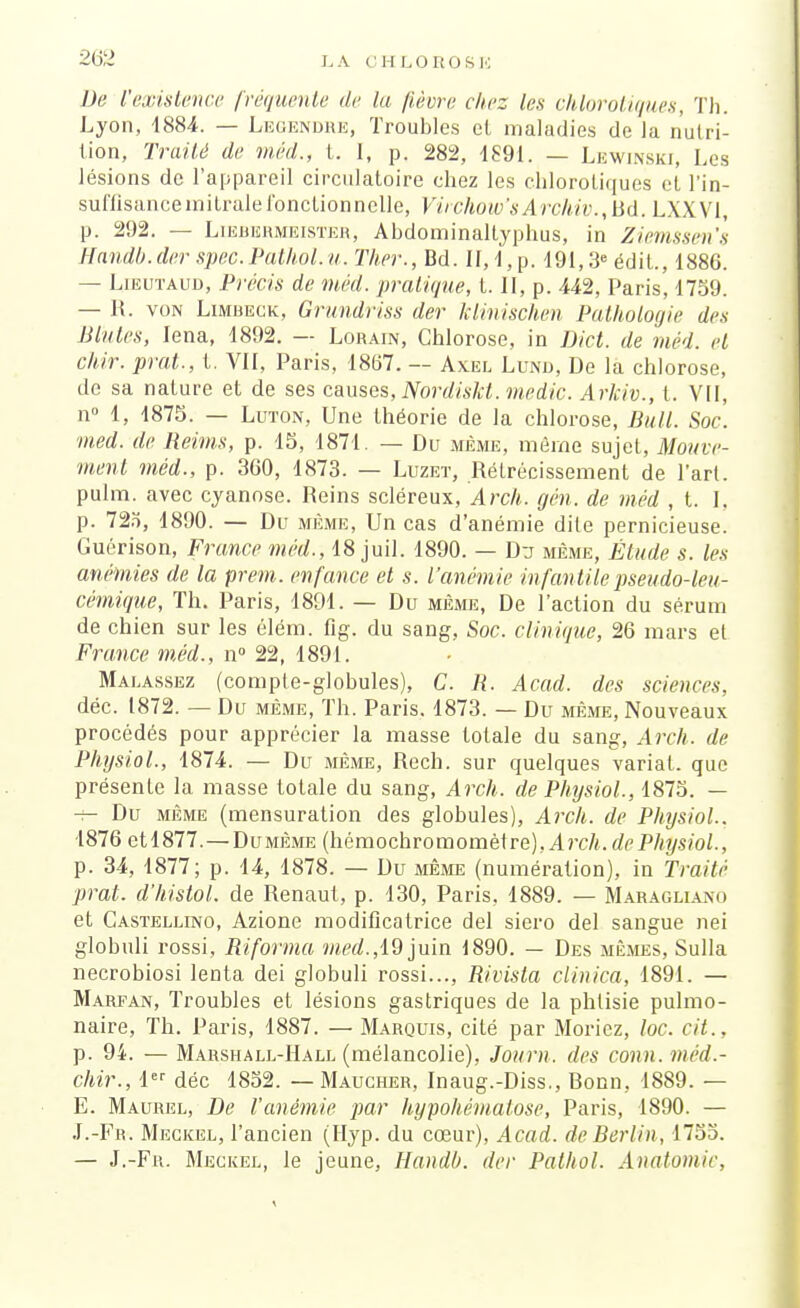 De l'existence fréquente de la fièvre chez les chlorotiques, Th. Lyon, 4884. — Legendre, Troubles cl maladies de la nutri- tion, Traité de méd., t. I, p. 282, 1891. — Lewinski, Les lésions de l'appareil circulatoire chez les chlorotiques et l'in- suffisance initraleToncLionnelle, Virchow'sArchiv.,Bd. LXXV1, p. 292. — Liebermeister, Abdominallyphus, in Ziemssen's Handb.der spec.PatJwl.u. Ther., Bd. II, 1, p. 191,3e édit., 1886. — Lieutaud, Précis de méd. pratique, t. II, p. 442, Paris, 1759. — R. von Limbeck, Grundriss der klinischen Pathologie des Blutes, Iena, 1892. — Lorain, Chlorose, in Dict. de méd. et chir. prat., t. VII, Paris, 1867. — Axel Lund, De la chlorose, de sa nature et de ses causes, Nordiskt. medic. Arkiv., t. VII, n° 1, 1875. — Luton, Une théorie de la chlorose, Bull. Soc. med. de Reims, p. 15, 1871. — Du même, même sujet, Mouve- ment méd., p. 360, 1873. — Luzet, Rétrécissement de l'art, pulm. avec cyanose. Reins scléreux, Arch. gén. de méd , t. I. p. 72o, 1890. — Du même, Un cas d'anémie dite pernicieuse. Guérison, France méd., 18 juil. 1890. — Da même, Étude s. les anémies de la prem. enfance et s. l'anémie infan tile pseudo-leu- cémique, Th. Paris, 1891. — Du même, De l'action du sérum de chien sur les élém. flg. du sang, Soc. clinique, 26 mars et France méd., n° 22, 1891. Malassez (compte-globules), C. R. Acad. des sciences, déc. 1872. — Du même, Th. Paris. 1873. — Du même, Nouveaux procédés pour apprécier la masse totale du sang, Arch. de Physiol., 1874. — Du même, Rech. sur quelques variai, que présente la masse totale du sang, Arch. de Physiol., 1875. — -;- Du même (mensuration des globules), Arch. de Physiol.. 1876 etl877. — Dumême (hémochromomètre), Arch.dePhysiol., p. 34, 1877; p. 14, 1878. — Du même (numération), in Traité prat. d'histol. de Renaui, p. 130, Paris, 1889. — Maraglia.no et Castellino, Azione modificatrice del siero del sangue rtei globuli rossi, Riforma med.,19 juin 1890. — Des mêmes, Sulla necrobiosi lenta dei globuli rossi..., Rivista clinica, 1891. — Marfan, Troubles et lésions gastriques de la phtisie pulmo- naire, Th. Paris, 1887. — Marquis, cité par Moricz, loc. cit.. p. 94. — Marshall-Hall (mélancolie), Journ. des conn. méd.- chir., 1er déc 1852. — Maucher, Inaug.-Diss., Bonn, 1889. — E. Maurel, De l'anémie par hypohémalose, Paris, 1890. — J.-Fr. Meckel, l'ancien (Hyp. du cœur), Acad. de Berlin, 1753. — J.-Fr. Meckel, le jeune, Handb. der Pathol. Anatomie,