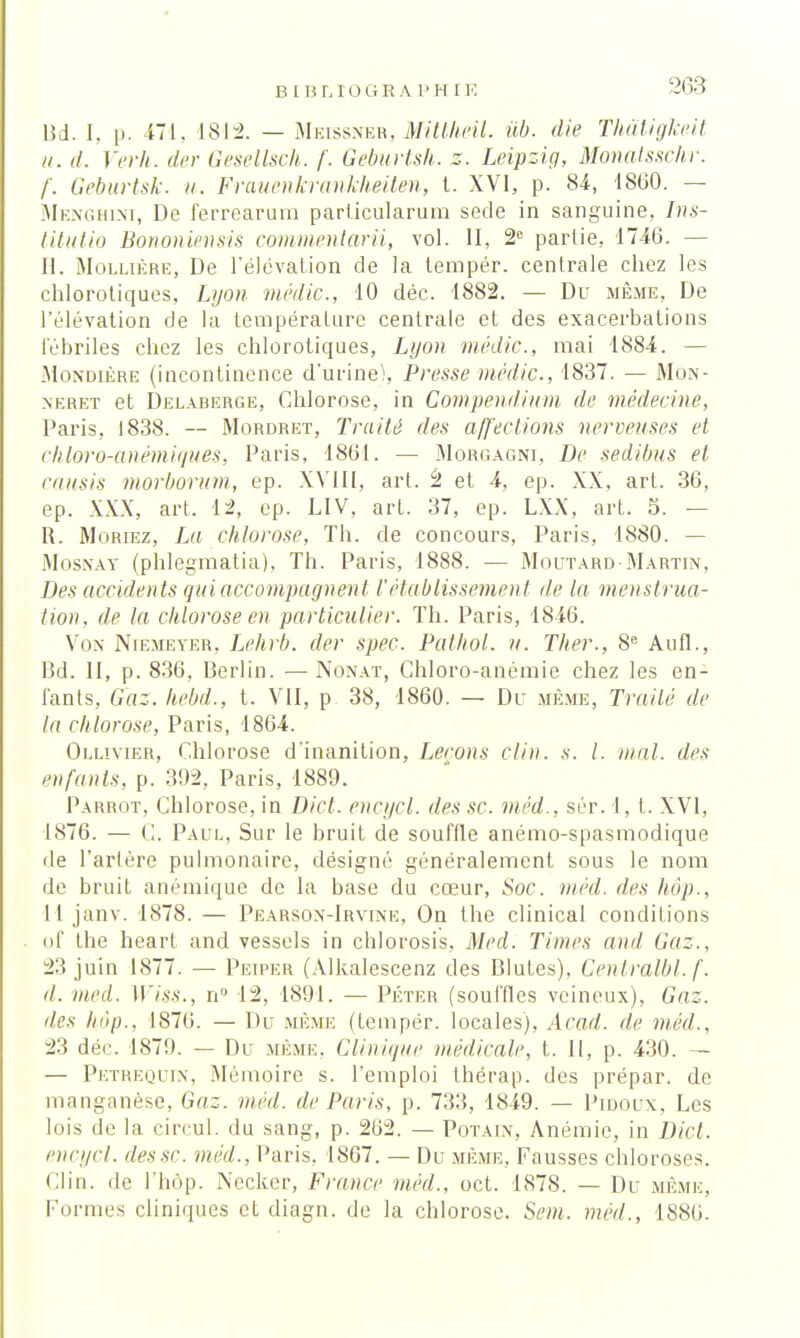 B I B LIOGE A 1 ' H I K Bd. I. p. 471. 1812. — Meissner, Mittheil. ub. die Thâligkeit u. d. Verh. der Gesellsch. f. Geburtsh. z. Leipzig, Monatsschr. f. Geburtsk. u. Frauenkrankheiten, t. XVI, p. 84, 1860. — Menghini, De ferrearum parlicularum sede in sanguine, Tns- titutio Bononiensis commenlarii, vol. II, 2e partie, 1746. — H. Mollière, De l'élévation de la tempér. centrale chez les chlorotiques, Lyon médic, 10 déc. 1882. — Du même, De l'élévation de la température centrale et des exacerbations fébriles chez les chlorotiques, Lyon médic, mai 1884. — Mondière (incontinence d'urine), Presse médic, 1837. — Mon- nerf.t et Delaherge, Chlorose, in Compendmm de médecine, Paris, 1838. — Mordret, Traité des affections nerveuses et chloro-anémiques, Paris, 1861. — Morgagni, De sedibus et caasis morborum, ep. XVIII, art. 2 et 4, ep. XX, art. 36, ep. XXX, art. 12, ep. LIV, art. 37, ep. LXX, art. 5. — It. Moriez, La chlorose, Th. de concours, Paris, 1880. — Mosnay (phlegmatia). Th. Paris, 1888. — Moutard-Martin, Des accidents qui accompagnent rétablissement île la menstrua- tion, de la chlorose en particulier. Th. Paris, 1846. Vox Niemeyer, Lehrb. der spec. Pathol. u. Ther., 8e Aufl., Bd. II, p. 836, Berlin. — Nonat, Ghloro-anémie chez les en- fants, Gaz. hebd., t. VII, p 38, 1860. — Du même, Traité de la chlorose, Paris, 1864. Oulivier, Chlorose d'inanition, Leçons clin. s. I. mal. des enfants, p. 392, Paris, 1889. Parrot, Chlorose, in Dict. encgci. des se méd., sér. 1, t. XVI, 1876. — C. Paul, Sur le bruit de souffle anémo-spasmodique de l'artère pulmonaire, désigné généralement sous le nom de bruit anémique de la base du cœur, Soc. méd. des hôp., 11 janv. 1878. — Pearson-Irvine, On the clinical conditions of the heart and vessels in chlorosis, Med. Times and Gaz., 23 juin 1877. — Peiper (Alkalescenz des Blutes). Ceulralbl. f. il. med. Wiss., n° 12, 1891. — Péter (souffles veineux). Gaz. des hop., 1876. — Du même (tempér. locales), Acad. de méd., 23 déc. 1879. — Du même. Clinique médicale, t. II, p. 430. — — Petrequin, Mémoire s. l'emploi thérap. des prépar. de manganèse, Gaz. med. de Paris, p. 733, 1849. — Pidoux, Les lois de la circul. du sang, p. 262. — Potaix, Anémie, in Dict. encycl. dessc. med., Paris. 1867. — Du même, Fausses chloroses. Clin, de l'hôp. Necker, France méd.. oct. 1878. — Du .même, Formes cliniques et diagn. de la chlorose. Sem. méd., 1886.