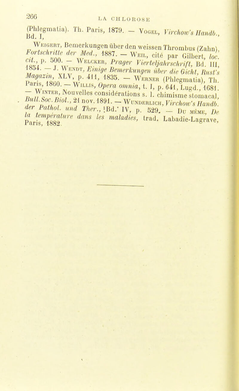 366 LA. CHLOROSE (Phlegmatia). Th. Paris, 1879. - Vogel, Virchow'sHandb., Weigert, Bemerkungen ùber den weissen Thrombus (Zahn) Mschntte der Med., 1887. - Wm, cité par Gilbert, loi. fa*/' ?\7 Welcker' Pra9*- Vierteljahrschrift, Bd. III, m ~ LJ?™™, Emige Bemerkungen ûber die Gicht, Rust's Magazin ALV p. 411, 1835. - Werner (Phlegmatia), Th. Pans 1860. - Willks, Opéra omnia, t. I, p. 641, Lugd., 1G81 - WmTER, Nouvelles considérations s. 1. chimisme stomacal, der Pathol und Ther., jBd.' IV, p. 529. - Du même, De Pa  1882 ^ ma?arf^'' trad- Labadie-Lagrave,