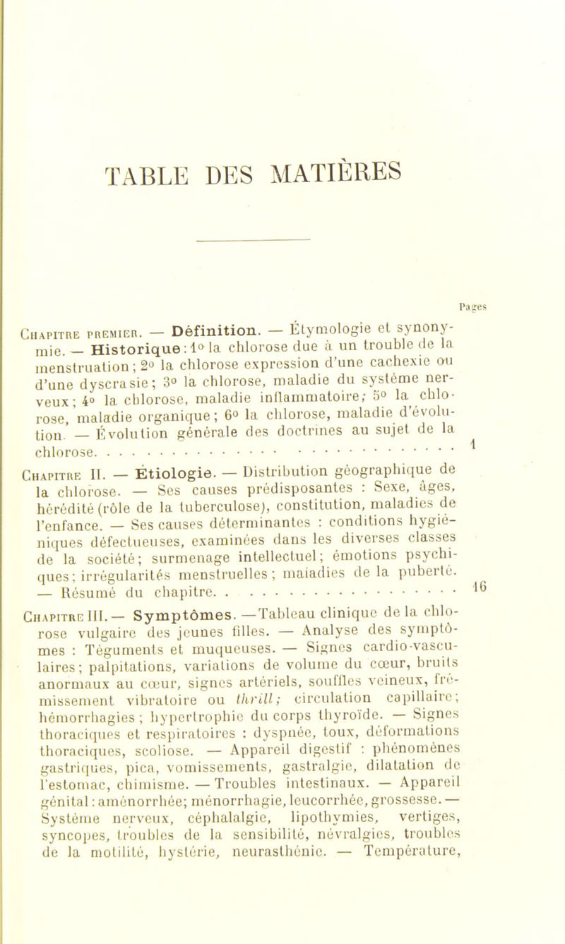 TABLE DES MATIÈRES Paires Chapitre premier. — Définition. — Élymologie et synony- mie. — Historique :1° la chlorose due à un trouble de la menstruation ; 2° la chlorose expression d'une cachexie au d'une dyscrasie; 3 la chlorose, maladie du système ner- veux^0 la chlorose, maladie inilammatoire; 5° la chlo- rose, maladie organique ; 6° la chlorose, maladie d'évolu- tion.'— Évolution générale des doctrines au sujet de la chlorose Chapitre II. — Étiologie. — Distribution géographique de la chlorose. — Ses causes prédisposantes : Sexe, âges, hérédité (rôle de la tuberculose), constitution, maladies de l'enfance. — Ses causes déterminantes : conditions hygié- niques défectueuses, examinées dans les diverses classes de la société; surmenage intellectuel; émotions psychi- ques : irrégularités menstruelles; maiadies delà puberté. — Résumé du chapitre 16 Chapitre 111.— Symptômes. —Tableau clinique de la chlo- rose vulgaire des jeunes filles. — Analyse des symptô- mes : Téguments et muqueuses. — Signes cardio vascu- laires; palpitations, variations de volume du cœur, bruits anormaux au cœur, signes artériels, souffles veineux, fré- missement vibratoire ou thrill; circulation capillaire; hémorrhagies ; hypertrophie du corps thyroïde. — Signes thoraciques et respiratoires : dyspnée, toux, déformations thoraciques, scoliose. — Appareil digestif : phénomènes gastriques, pica, vomissements, gastralgie, dilatation de l'estomac, chimisme. — Troubles intestinaux. — Appareil génital : aménorrhée; ménorrhagie, leucorrhée, grossesse. — Système nerveux, céphalalgie, lipothymies, vertiges, syncopes, troubles de la sensibilité, névralgies, troubles de la motililé, hystérie, neurasthénie. — Température,