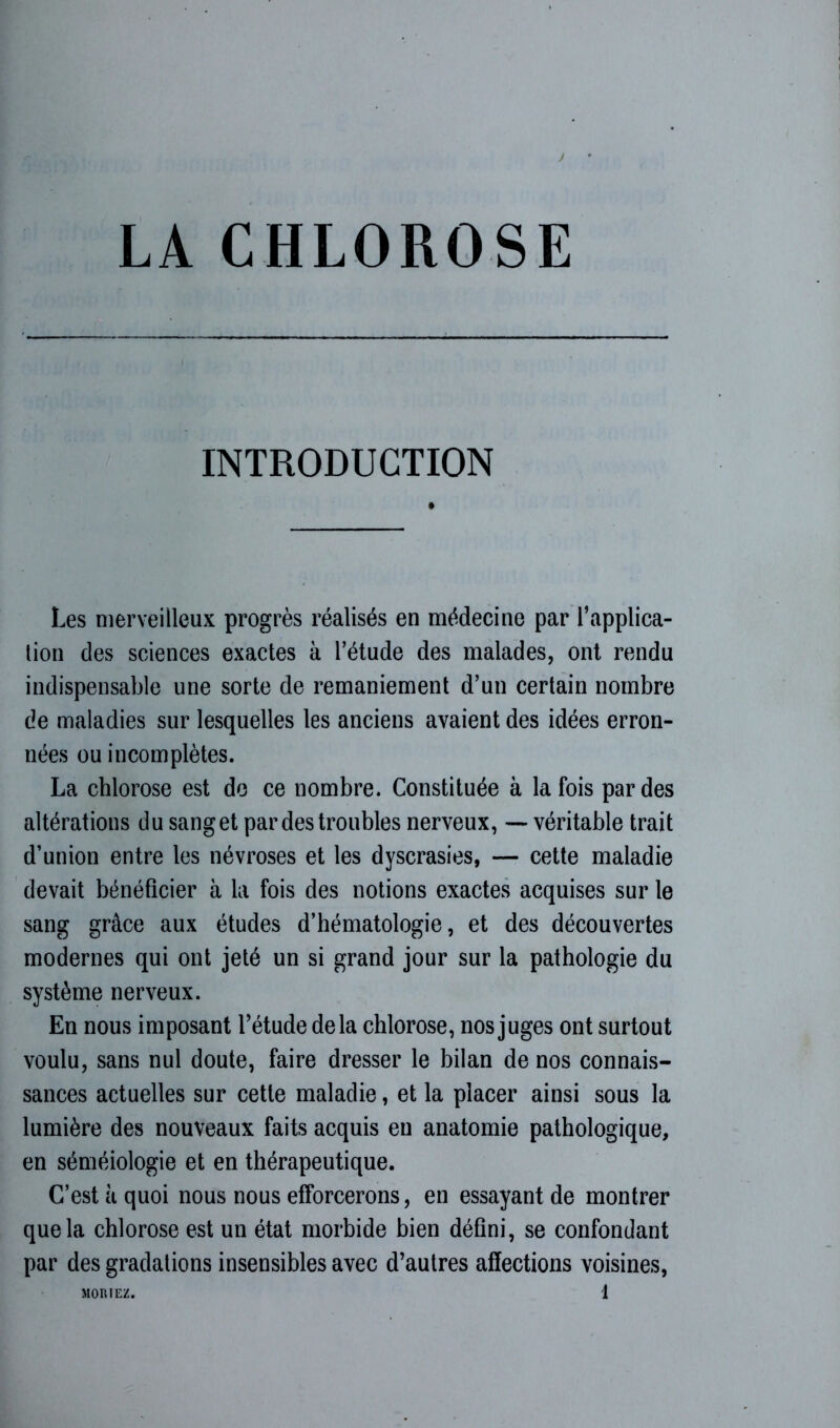 INTRODUCTION Les merveilleux progrès réalisés en médecine par l’applica- tion des sciences exactes à l’étude des malades, ont rendu indispensable une sorte de remaniement d’un certain nombre de maladies sur lesquelles les anciens avaient des idées erron- nées ou incomplètes. La chlorose est de ce nombre. Constituée à la fois par des altérations du sanget par des troubles nerveux, — véritable trait d’union entre les névroses et les dyscrasies, — cette maladie devait bénéficier à la fois des notions exactes acquises sur le sang grâce aux études d’hématologie, et des découvertes modernes qui ont jeté un si grand jour sur la pathologie du système nerveux. En nous imposant l’étude delà chlorose, nos juges ont surtout voulu, sans nul doute, faire dresser le bilan de nos connais- sances actuelles sur cette maladie, et la placer ainsi sous la lumière des nouveaux faits acquis en anatomie pathologique, en séméiologie et en thérapeutique. C’est à quoi nous nous efforcerons, en essayant de montrer que la chlorose est un état morbide bien défini, se confondant par des gradations insensibles avec d’autres affections voisines,