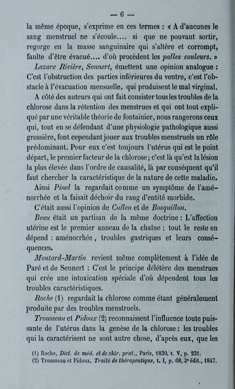 — 6 — la même époque, s’exprime en ces termes : <r A d’aucunes le sang menstruel ne s’écoule.... si que ne pouvant sortir, regorge en la masse sanguinaire qui s’altère et corrompt, faulte d’être évacué.... d’où procèdent les pâlies couleurs. » Lazare Rivière, Sennert, émettent une opinion analogue : C’est l’obstruction des parties inférieures du ventre, c’est l’ob- stacle à l’évacuation mensuelle, qui produisent le mal virginal. A côté des auteurs qui ont fait consister tous les troubles de la chlorose dans la rétention des menstrues et qui ont tout expli- qué par une véritable théorie de fontainier, nous rangerons ceux qui, tout en se défendant d’une physiologie pathologique aussi grossière, font cependant jouer aux troubles menstruels un rôle prédominant. Pour eux c’est toujours l’utérus qui est le point départ, le premier facteur de la chlorose ; c’est là qu’est la lésion la plus élevée dans l’ordre de causalité, là par conséquent qu’il faut chercher la caractéristique de la nature de cette maladie. Ainsi Pinel la regardait comme un symptôme de l’amé- norrhée et la faisait déchoir du rang d’entité morbide. C’était aussi l’opinion de Cullen et de Bosquillon. Beau était un partisan de la même doctrine : L’affection utérine est le premier anneau de la chaîne ; tout le reste en dépend : aménorrhée, troubles gastriques et leurs consé- quences. Moutard-Martin revient même complètement à l’idée de Paré et de Sennert : C’est le principe délétère des menstrues qui crée une intoxication spéciale d’où dépendent tous les troubles caractéristiques. Roche (1) regardait la chlorose comme étant généralement produite par des troubles menstruels. Trousseau et Pidoux (2) reconnaissent l’influence toute puis- sante de l’utérus dans la genèse de la chlorose : les troubles qui la caractérisent ne sont autre chose, d’après eux, que les (1) Roche, Dict. de mèd. etdechir. prat., Paris, 1830, t. V, p. 231.