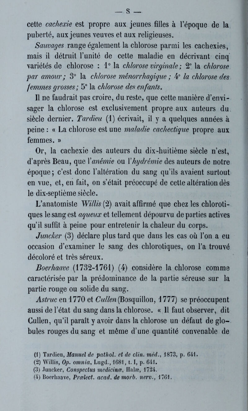 S — cette cachexie est propre aux jeunes filles à l’époque de la puberté, aux jeunes veuves et aux religieuses. Sauvages range également la chlorose parmi les cachexies, mais il détruit l’unité de cette maladie en décrivant cinq variétés de chlorose : 1° la chlorose virginale ; 2° la chlorose par amour ; 3° la chlorose ménorrhagique ; 4° la chlorose clés femmes grosses; 5° la chlorose des enfants. Il ne faudrait pas croire, du reste, que cette manière d’envi- sager la chlorose est exclusivement propre aux auteurs du siècle dernier. Tardieu (1) écrivait, il y a quelques années à peine : « La chlorose est une maladie cachectique propre aux femmes. » Or, la cachexie des auteurs du dix-huitième siècle n’est, d’après Beau, que Xanémie ou Xhydrémie des auteurs de notre époque; c’est donc l’altération du sang qu’ils avaient surtout en vue, et, en fait, on s’était préoccupé de cette altération dès le dix-septième siècle. L’anatomiste Willis (2) avait affirmé que chez les chloroti- ques le sang est aqueux et tellement dépourvu de parties actives qu’il suffit à peine pour entretenir la chaleur du corps. Juncker (3) déclare plus tard que dans les cas où l’on a eu occasion d’examiner le sang des chlorotiques, on l’a trouvé décoloré et très séreux. Boerhaave (1732-1761) (4) considère la chlorose comme caractérisée par la prédominance de la partie séreuse sur la partie rouge ou solide du sang. Astruc en 1770 et CW/ett(Bosquillon, 1777) se préoccupent aussi de l’état du sang dans la chlorose. « 11 faut observer, dit Cullen, qu’il paraît y avoir dans la chlorose un défaut de glo- bules rouges du sang et même d’une quantité convenable de (1) Tardieu, Manuel de pathol. et de clin, méd., 1873, p. 641. (2) Willis, Op. omnia, Lugd., 1681, 1.1, p. 641. (3) Juncker, Conspectus medicinœ, Halæ, 1724.